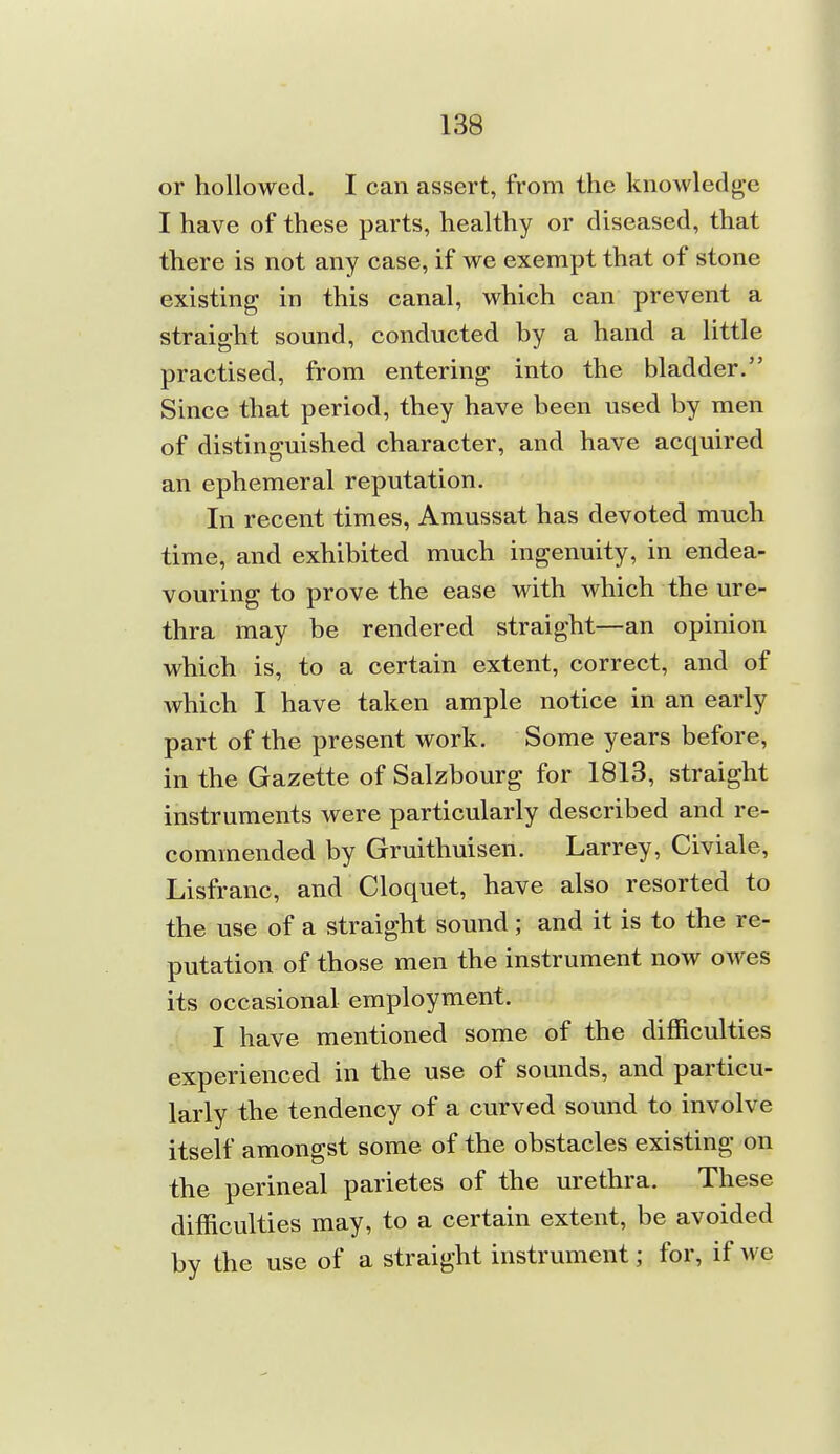 or hollowed. I can assert, from the knowledge I have of these parts, healthy or diseased, that there is not any case, if we exempt that of stone existing in this canal, which can prevent a straight sound, conducted by a hand a little practised, from entering into the bladder. Since that period, they have been used by men of distinguished character, and have acquired an ephemeral reputation. In recent times, Amussat has devoted much time, and exhibited much ingenuity, in endea- vouring to prove the ease with which the ure- thra may be rendered straight—an opinion which is, to a certain extent, correct, and of which I have taken ample notice in an early part of the present work. Some years before, in the Gazette of Salzbourg for 1813, straight instruments were particularly described and re- commended by Gruithuisen. Larrey, Civiale, Lisfranc, and Cloquet, have also resorted to the use of a straight sound; and it is to the re- putation of those men the instrument now owes its occasional employment. I have mentioned some of the difficulties experienced in the use of sounds, and particu- larly the tendency of a curved sound to involve itself amongst some of the obstacles existing on the perineal parietes of the urethra. These difficulties may, to a certain extent, be avoided by the use of a straight instrument; for, if we