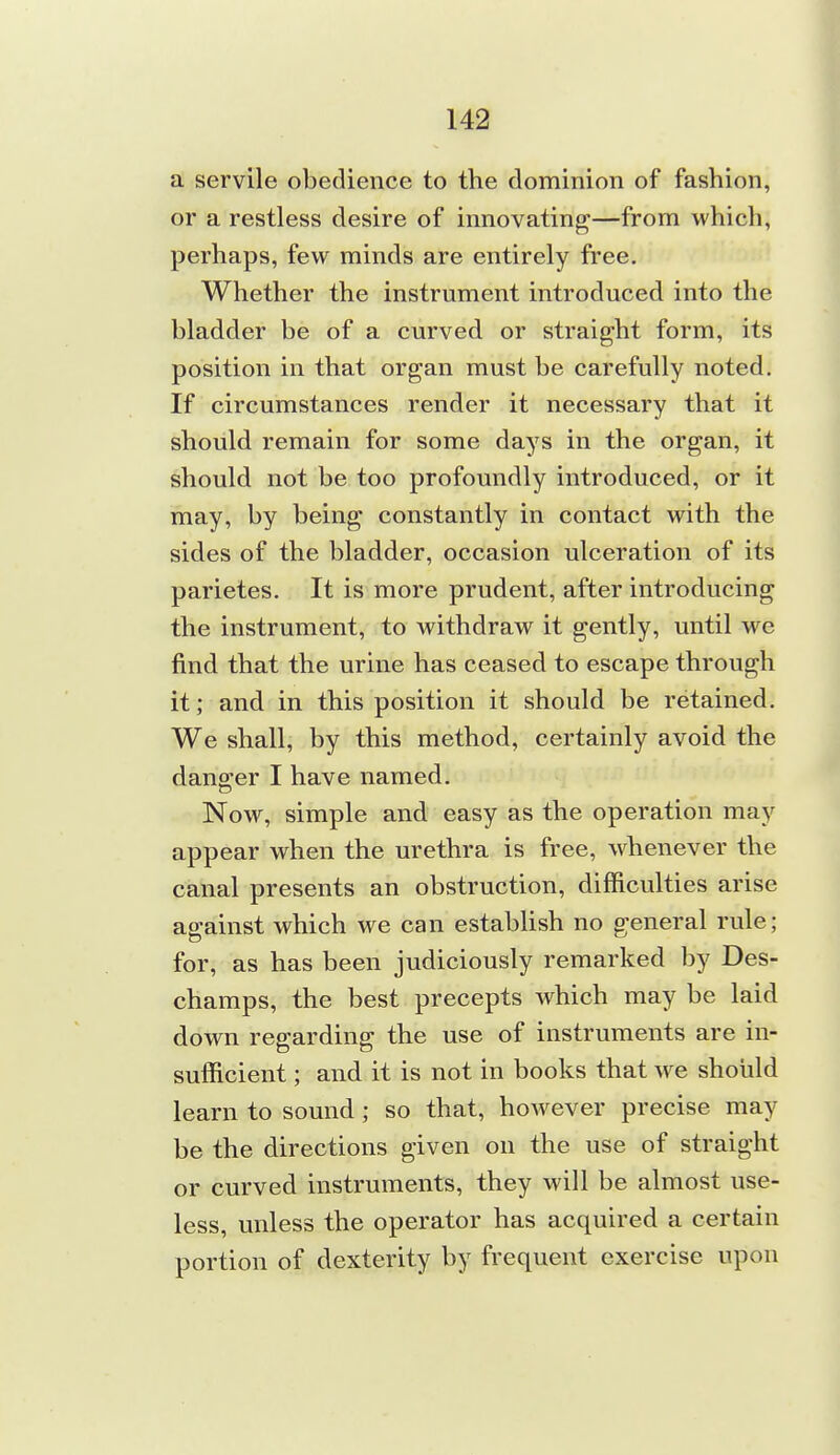 a servile obedience to the dominion of fashion, or a restless desire of innovating—from which, perhaps, few minds are entirely free. Whether the instrument introduced into the bladder be of a curved or straight form, its position in that organ must be carefully noted. If circumstances render it necessary that it should remain for some days in the organ, it should not be too profoundly introduced, or it may, by being constantly in contact with the sides of the bladder, occasion ulceration of its parietes. It is more prudent, after introducing the instrument, to withdraw it gently, until we find that the urine has ceased to escape through it; and in this position it should be retained. We shall, by this method, certainly avoid the danger I have named. Now, simple and easy as the operation may appear when the urethra is free, whenever the canal presents an obstruction, difficulties arise against which we can establish no general rule; for, as has been judiciously remarked by Des- champs, the best precepts which may be laid down regarding the use of instruments are in- sufficient ; and it is not in books that we should learn to sound; so that, however precise may be the directions given on the use of straight or curved instruments, they will be almost use- less, unless the operator has acquired a certain portion of dexterity by frequent exercise upon