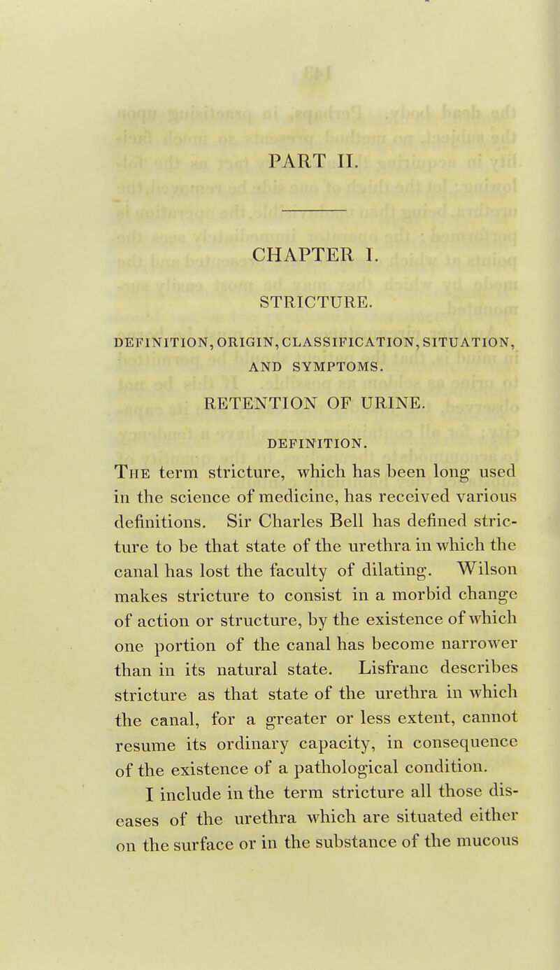 PART II. CHAPTER I. STRICTURE. DEFINITION, ORIGIN, CLASSIFICATION, SITUATION, AND SYMPTOMS. RETENTION OF URINE. DEFINITION. The term stricture, which has been long used in the science of medicine, has received various definitions. Sir Charles Bell has defined stric- ture to be that state of the urethra in which the canal has lost the faculty of dilating. Wilson makes stricture to consist in a morbid change of action or structure, by the existence of which one portion of the canal has become narrower than in its natural state. Lisfranc describes stricture as that state of the urethra in which the canal, for a greater or less extent, cannot resume its ordinary capacity, in consequence of the existence of a pathological condition. I include in the term stricture all those dis- eases of the urethra which are situated either on the surface or in the substance of the mucous