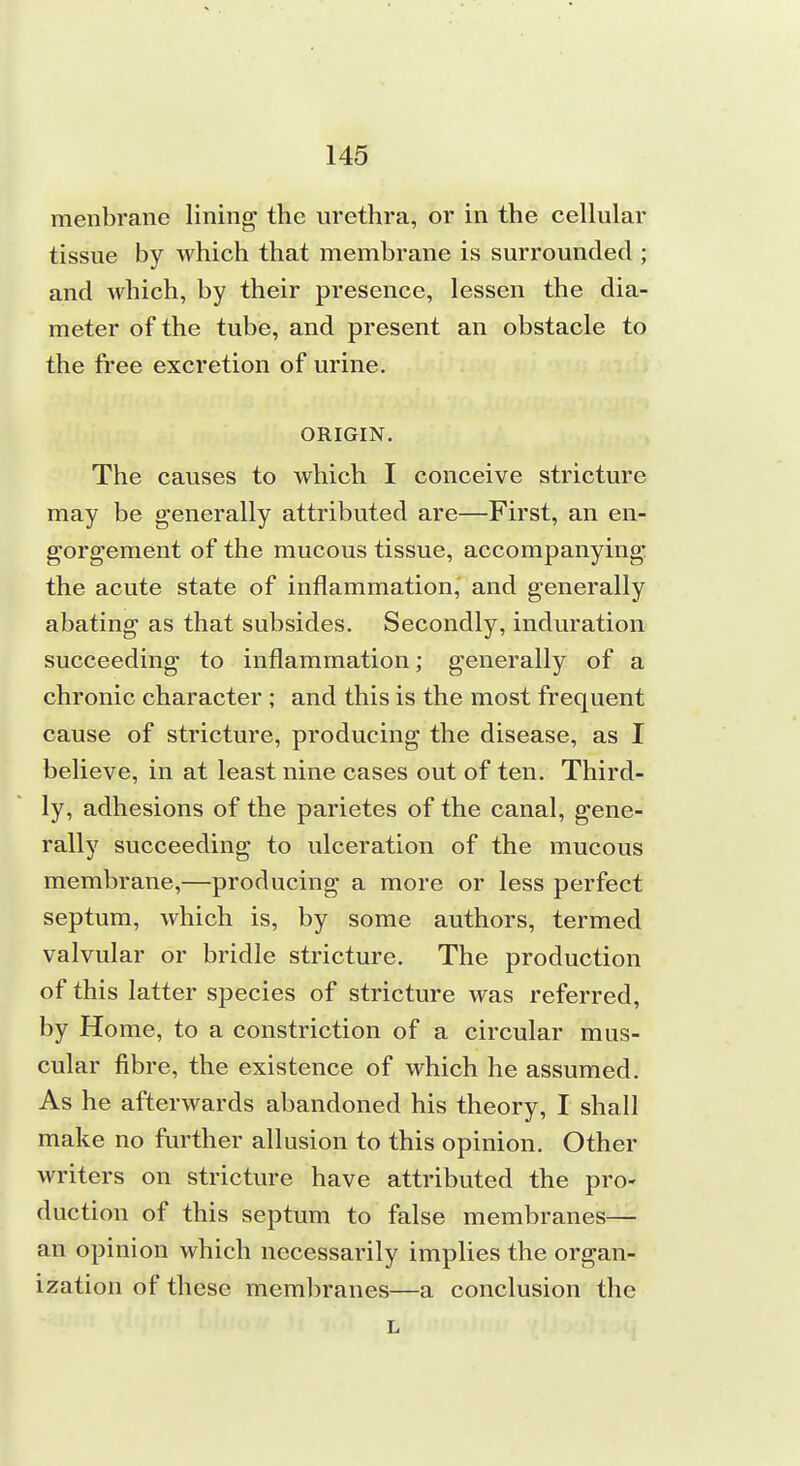 menbrane lining; the urethra, or in the celhilar tissue by which that membrane is surrounded ; and which, by their presence, lessen the dia- meter of the tube, and present an obstacle to the free excretion of urine. ORIGIN, The causes to which I conceive stricture may be generally attributed are—First, an en- gorgement of the mucous tissue, accompanying the acute state of inflammation, and generally abating as that subsides. Secondly, induration succeeding to inflammation; generally of a chronic character ; and this is the most frequent cause of stricture, producing the disease, as I believe, in at least nine cases out of ten. Third- ly, adhesions of the parietes of the canal, gene- rally succeeding to ulceration of the mucous membrane,—producing a more or less perfect septum, which is, by some authors, termed valvular or bridle stricture. The production of this latter species of stricture was referred, by Home, to a constriction of a circular mus- cular fibre, the existence of which he assumed. As he afterwards abandoned his theory, I shall make no further allusion to this opinion. Other writers on stricture have attributed the pro- duction of this septum to false membranes— an opinion which necessarily implies the organ- ization of these membranes—a conclusion the L