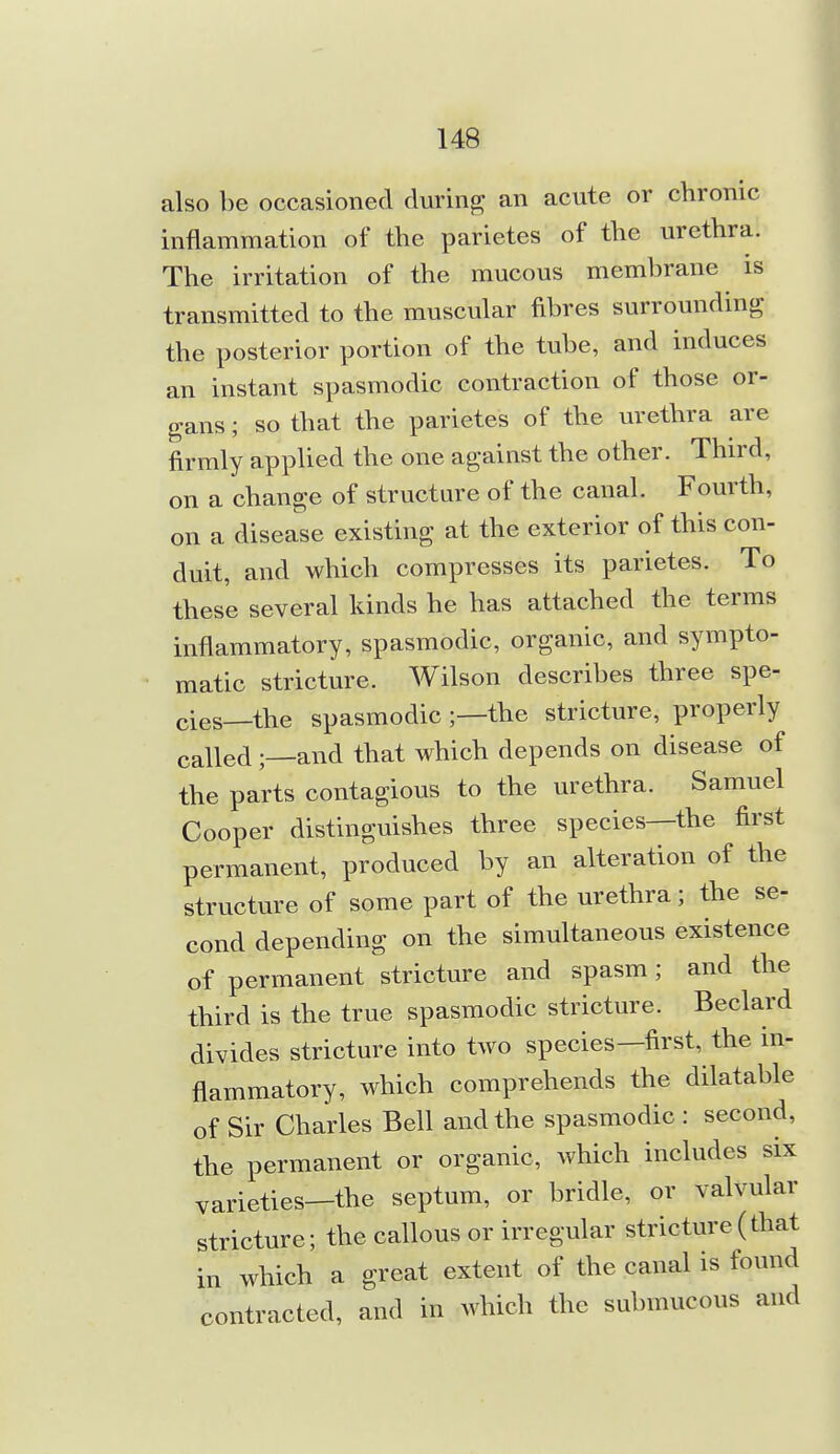 also be occasioned during an acute or chronic inflammation of the parietes of the urethra. The irritation of the mucous membrane is transmitted to the muscular fibres surrounding the posterior portion of the tube, and induces an instant spasmodic contraction of those or- gans ; so that the parietes of the urethra are firmly applied the one against the other. Third, on a change of structure of the canal. Fourth, on a disease existing at the exterior of this con- duit, and which compresses its parietes. To these several kinds he has attached the terms inflammatory, spasmodic, organic, and sympto- matic stricture. Wilson describes three spe- cies—the spasmodic ;—the stricture, properly called;—and that which depends on disease of the parts contagious to the urethra. Samuel Cooper distinguishes three species—the first permanent, produced by an alteration of the structure of some part of the urethra; the se- cond depending on the simultaneous existence of permanent stricture and spasm; and the third is the true spasmodic stricture. Beclard divides stricture into two species—first, the in- flammatory, which comprehends the dilatable of Sir Charles Bell and the spasmodic : second, the permanent or organic, which includes six varieties—the septum, or bridle, or valvular stricture; the callous or irregular stricture(that in which a great extent of the canal is found contracted, and in which the submucous and