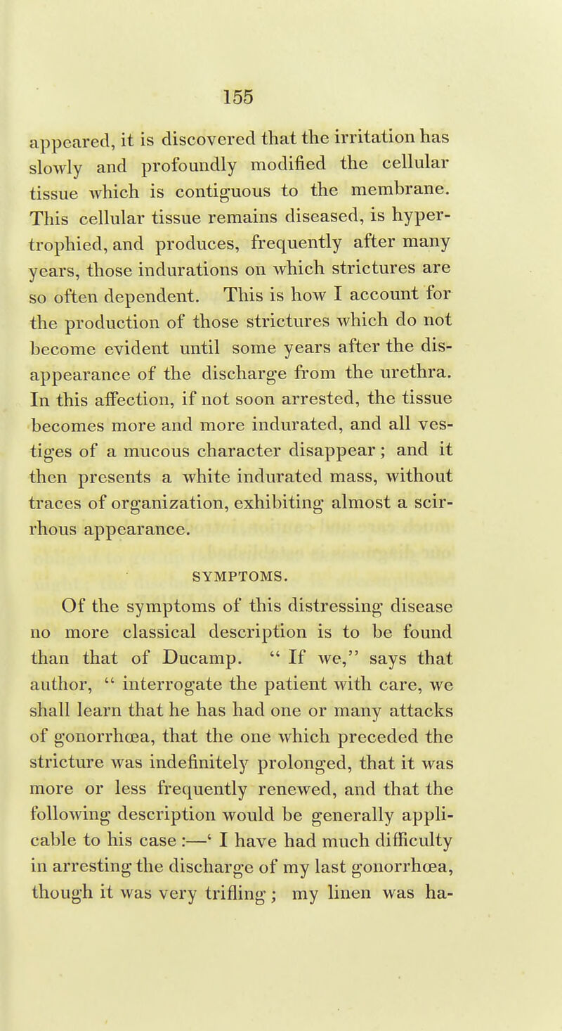 appeared, it is discovered that the irritation has slowly and profoundly modified the cellular tissue which is contiguous to the membrane. This cellular tissue remains diseased, is hyper- trophied, and produces, frequently after many years, those indurations on which strictures are so often dependent. This is how I account for the production of those strictures which do not become evident until some years after the dis- appearance of the discharge from the urethra. In this affection, if not soon arrested, the tissue becomes more and more indurated, and all ves- tiges of a mucous character disappear; and it then presents a white indurated mass, without traces of organization, exhibiting almost a scir- rhous appearance. SYMPTOMS. Of the symptoms of this distressing disease no more classical description is to be found than that of Ducamp.  If we, says that author,  interrogate the patient with care, we shall learn that he has had one or many attacks of gonorrhoea, that the one which preceded the stricture was indefinitely prolonged, that it was more or less frequently renewed, and that the following description would be generally appli- cable to his case :—' I have had much difficulty in arresting the discharge of my last gonorrhoea, though it was very trifling ; my linen was ha-