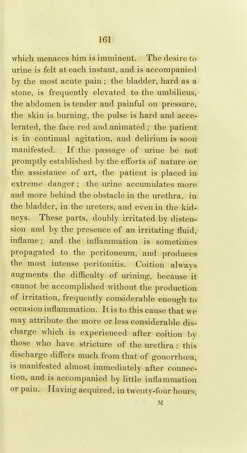 which menaces him is imminent. The desire to urine is felt at each instant, and is accompanied by the most acute pain ; the bladder, hard as a stone, is frequently elevated to the umbilicus, the abdomen is tender and painful on pressure, the skin is burning, the pulse is hard and acce- lerated, the face red and animated ; the patient is in continual agitation, and delirium is soon manifested. If the passage of urine be not promptly established by the efforts of nature or the assistance of art, the patient is placed in extreme danger; the urine accumulates more and more behind the obstacle in the urethra, in the bladder, in the ureters, and even in the kid- neys. These parts, doubly irritated by disten- sion and by the presence of an irritating fluid, inflame; and the inflammation is sometimes propagated to the peritoneum, and produces the most intense peritonitis. Coition always augments the difficulty of urining, because it cannot be accomplished without the production of irritation, frequently considerable enough to occasion inflammation. It is to this cause that we may attribute the more or less considerable dis- charge which is experienced after coition by those who have stricture of the urethra: this discharge diff'ers much from that of gonorrhoea, is manifested almost immediately after connec- tion, and is accompanied by little inflammation or pain. Having acquired, in twenty-four hours, M