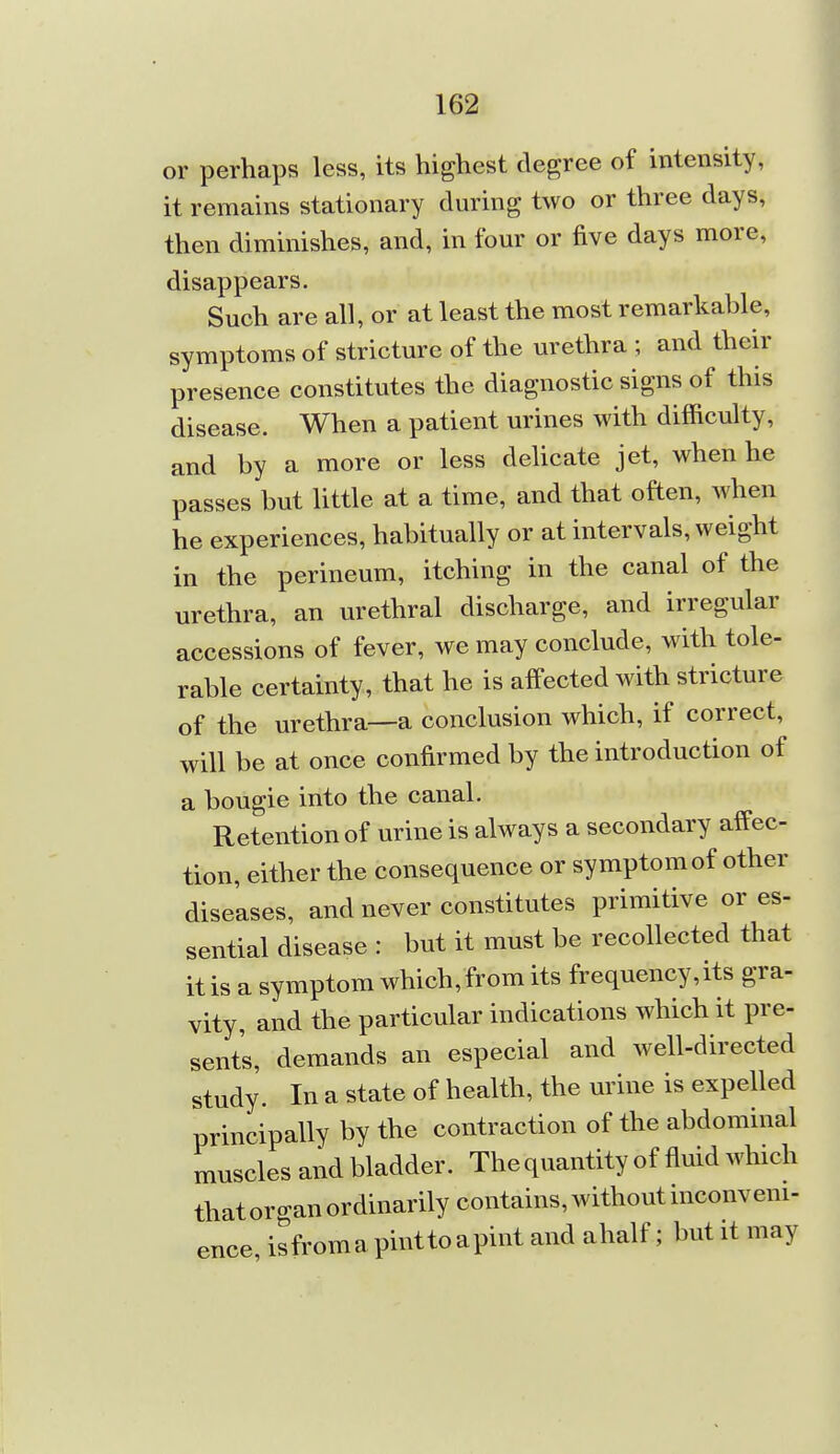 or perhaps less, its highest degree of intensity, it remains stationary during two or three days, then diminishes, and, in four or five days more, disappears. Such are all, or at least the most remarkable, symptoms of stricture of the urethra ; and their presence constitutes the diagnostic signs of this disease. When a patient urines with difficulty, and by a more or less dehcate jet, when he passes but little at a time, and that often, when he experiences, habitually or at intervals, weight in the perineum, itching in the canal of the urethra, an urethral discharge, and irregular accessions of fever, we may conclude, with tole- rable certainty, that he is affected with stricture of the urethra—a conclusion which, if correct, will be at once confirmed by the introduction of a bougie into the canal. Retention of urine is always a secondary affec- tion, either the consequence or symptom of other diseases, and never constitutes primitive or es- sential disease : but it must be recollected that it is a symptom which, from its frequency,its gra- vity, and the particular indications which it pre- sents, demands an especial and well-directed study. In a state of health, the urine is expelled principally by the contraction of the abdominal muscles and bladder. The quantity of fluid which that or cran ordinarily contains, without inconveni- ence, isfroma pintto apint and ahalf; but it may