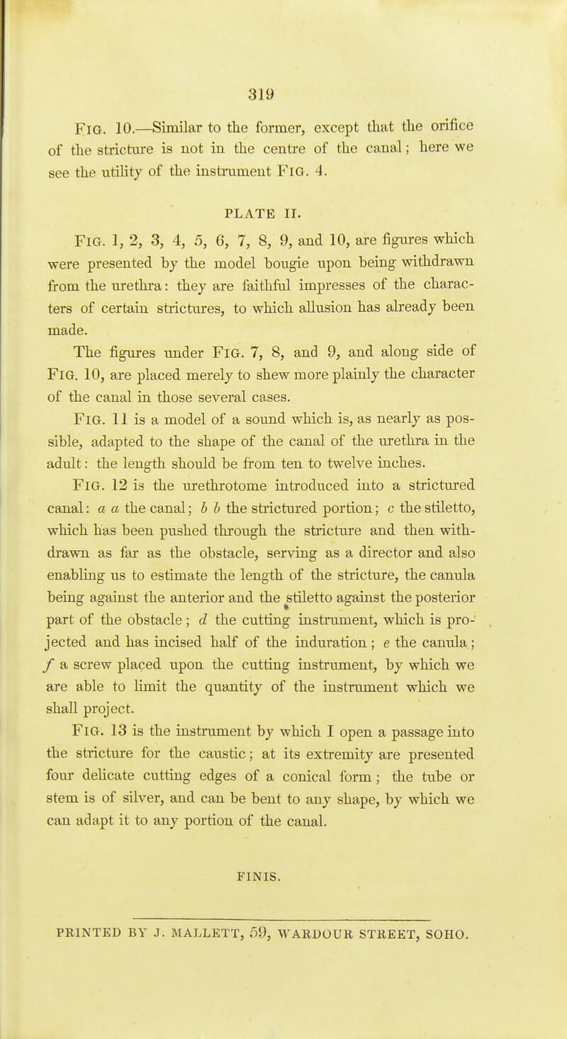 319 Fig. 10.—Similar to tlie former, except that the orifice of the strictm-e is not in the centre of the canal; here we see the utUitj of the instrument FiG. 4. PLATE II. Fig. 1, 2, 3, 4, 5, G, 7, 8, 9, and 10, are figures which were presented by the model bougie upon being withdrawn from the uretlira: they are faithful impresses of the charac- ters of certain strictures, to which allusion has already been made. The figures under FiG. 7, 8, and 9, and along side of Fig. 10, are placed merely to shew more plainly the character of the canal in those several cases. Fig. 11 is a model of a sound which is, as nearly as pos- sible, adapted to the shape of the canal of the urethra in the adult: the length should be from ten to twelve inches. Fig. 12 is the urethrotome introduced into a strictured canal: a a the canal; b b the strictured portion; c the stUetto, which has been pushed through the stricture and then with- drawn as far as the obstacle, serving as a director and also enabling us to estimate the length of the stricture, the canula being against the anterior and the stiletto against the posterior part of the obstacle ; d the cutting instrument, which is pro- jected and has incised half of the induration; e the canrda; / a screw placed upon the cutting instrument, by which we are able to limit the quantity of the instrument which we shall project. Fig. 13 is the instrument by which I open a passage into the stricture for the caustic; at its extremity are presented four deUcate cutting edges of a conical form; the tube or stem is of silver, and can be bent to any shape, by which we can adapt it to any portion of the canal. FINIS. PRINTED BY J. MALLETT, 59, WARDOUR STREET, SOHO.