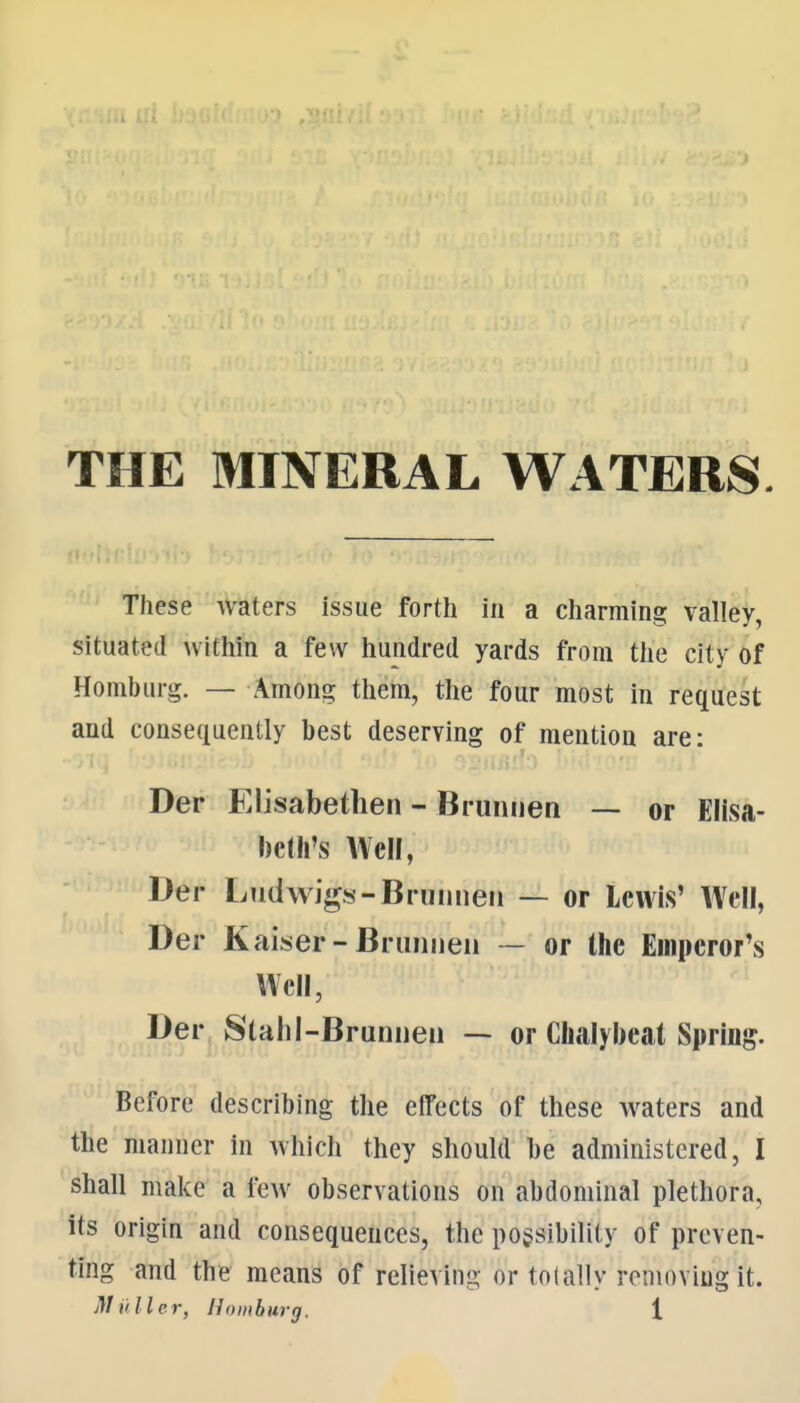 THE MINERAL WATERS These Waters issue forth in a charming valley, situated Avithin a few hundred yards from the city of Homburg. — Among them, the four most in request and consequently best deserving of mention are: Der Elisabethen - Brunuen — or Elisa- beth's Well, Der Ludwigs-Bruimeii — or Lewis' Well, Der Kaiser-Brunneii — or the Emperor's Well, Der Slahl-Bruniieu -- or Chalybeat Spring. Before describing the effects of these waters and the manner in which they should be administered, I shall make a few observations on abdominal plethora, its origin and consequences, the possibility of preven- ting and the means of relieving or tolally renioviugit.