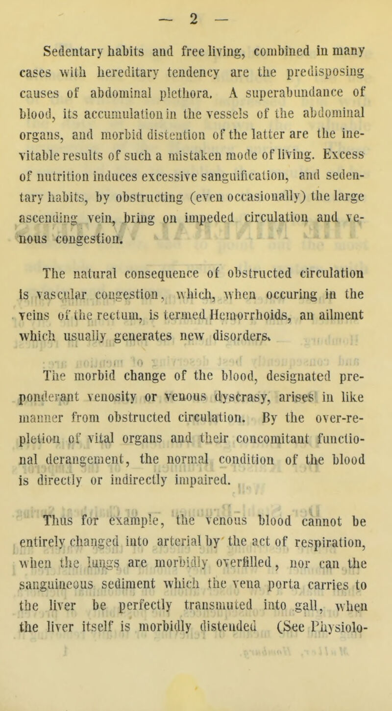 Sedentary habits and free living, combined in many cases mill hereditary tendency are tlie predisposing causes of abdominal pletliora. A superabundance of blood, its accumulation in the vessels of the abdominal organs, and morbid distention of the latter are the ine- vitable results of such a mistaken mode of living. Excess of nutrition induces excessive sanguification, and seden- tary habits, by obstructing (even occasionally) the large ascending vein, bring on impeded circulation and ve- nous <;ongestion. The natural consequence of obstructed circulation Is vascular congestion, which, when occuring in the ^ veins of the rectum, is termed Hemorrhoids, an ailment which usually generates new disorders* The morbid change of the blood, designated pre- ponderant venosity or venous dyscrasy, arises' in like manner from obstructed circulation. By the over-re- pletion of vital organs and their concomitant functio- nal derangement, the normal condition of the blood is directly or indirectly impaired. Thus for exafmple, the venous blood cannot be I entirely changed into arterial by the act of respiration, I when the luijigs are morbidly overfilled, nor can the sanguineous sediment which the vena porta carries to the liver be perfectly transmuted into gall, when the liver itself is morbidly distended (See Physiolo-