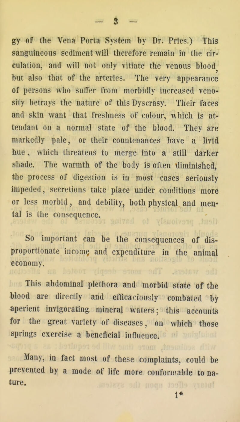 gy of the Vena Porta System by Dr. Pries.) This sanguineous sediment will therefore remain in the cir- culation, and will not only vitiate the venous bloody but also that of the arteries. The very appearance of persons who suffer fiom morbidly increased veno- sity betrays the nature of this Dyscrasy. Their faces and skin want that freshness of colour, which is at- tendant on a normal state of the blood. They are markedly pale, or their countenances have a livid hue, which threatens to merge into a still darker shade. The warmth of the body is often diminished, the process of digestion is in most cases seriously impeded, secretions take place under conditions more or less morbid, and debility, both physical and men- tal is the consequence. So important can be the consequences of dis- proportionate incom§ and expenditure in the animal economy. Tills abdominal plethora and morbid state of the blood are directly and efHcaciously combated by aperient invigorating mineral waters; this accounts for the great variety of diseases, on which those springs exercise a beneficial influence. Many, in fact most of these complaints, could be prevented by a mode of life more conformable to na- ture. 1*