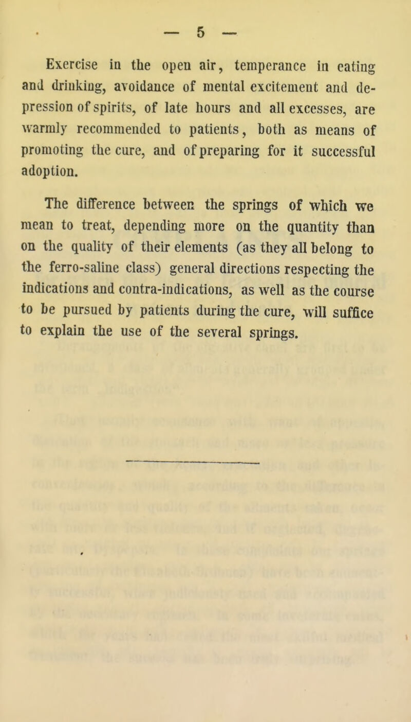 Exercise in the open air, temperance in eating and drinking, avoidance of mental excitement and de- pression of spirits, of late hours and all excesses, are warmly recommended to patients, both as means of promoting the cure, and of preparing for it successful adoption. The difference between the springs of which we mean to treat, depending more on the quantity than on the quality of their elements (as they all belong to the ferro-saline class) general directions respecting the indications and contra-indications, as well as the course to be pursued by patients during the cure, will suffice to explain the use of the several springs.