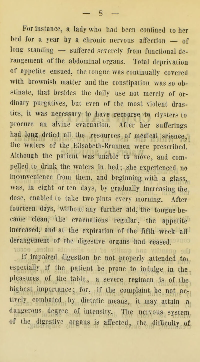 For instance, a lady who had been confined to her bed for a year by a chronic nervous affection — of long standing — suffered severely from functional de- rangement of the abdominal organs. Total deprivation of appetite ensued, the tongue was continually covered with brownish matter and the constipation was so ob- stinate, that besides the daily use not merely of or- dinary purgatives, but even of the most violent dras- tics, it was necessary to iiave recourse te clysters to procure an alvine evacuation. After her sufferings had long defied all the resources of medical science, the waters of the Elisabeth-Brunnen were prescribed. Although the patient was unable to nlove, and com- pelled to drink the waters in bed; she experienced no inconvenience from them, and beginning with a glass, was, in eight or ten days, by gradually increasing the dose, enabled to take two pints every morning. After fourteen days, Avithout any further aid, the tongue be- came clean, the evacuations regular, the appetite increased, and at the expiration of the fifth week all derangement of the digestive organs had ceased. ■.;i-.>:>o ,:r If impaired digestion be not properly attended to especially if the patient be prone to indulge in the pleasures of the table, a severe regimen is of the highest importance; for, if the complaint be not ac- tively combated by dietetic means, it may attain a dangerous degree of intensity. The nervous system of the.^.digestive organs is affected, the difficulty of.