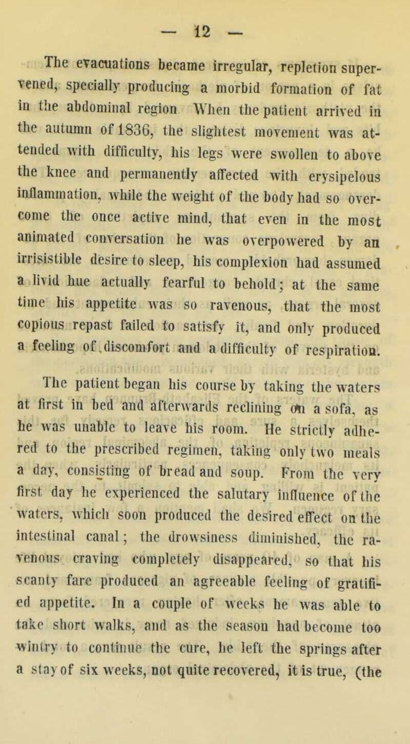 The evacuations became irregular, repletion super- vened, specially producing a morbid formation of fat in the abdominal region When the patient arrived in the autumn of 1836, the slightest movement was at- tended with difficulty, his legs were swollen to above the knee and permanently affected with erysipelous inllammation, Avhile the weight of the body had so over- come the once active mind, that even in the most animated conversation he was overpowered by an irrisistible desire to sleep, his complexion had assumed a livid hue actually fearful to behold; at the same time his appetite Avas so ravenous, that the most copious repast failed to satisfy it, and only produced a feeling of discomfort and a difficulty of respiration. The patient began his course by taking the waters at first in bed and afterwards reclining o<n a sofa, as he was unable to leave his room. He strictly adhe- red to the prescribed regimen, taking only two meals a day, consisting of bread and soup. From the very first day he experienced the salutary influence of the waters, Avhich soon produced the desired elfect on the intestinal canal; the drowsiness diminished, the ra- venous craving completely disappeared, so that his scanty fare produced an agreeable feeling of gratifi- ed appetite. In a couple of weeks he was able to take short walks, and as the season had become too wintry to continue the cure, he left the springs after a stay of six weeks, not quite recovered, it is true, (the