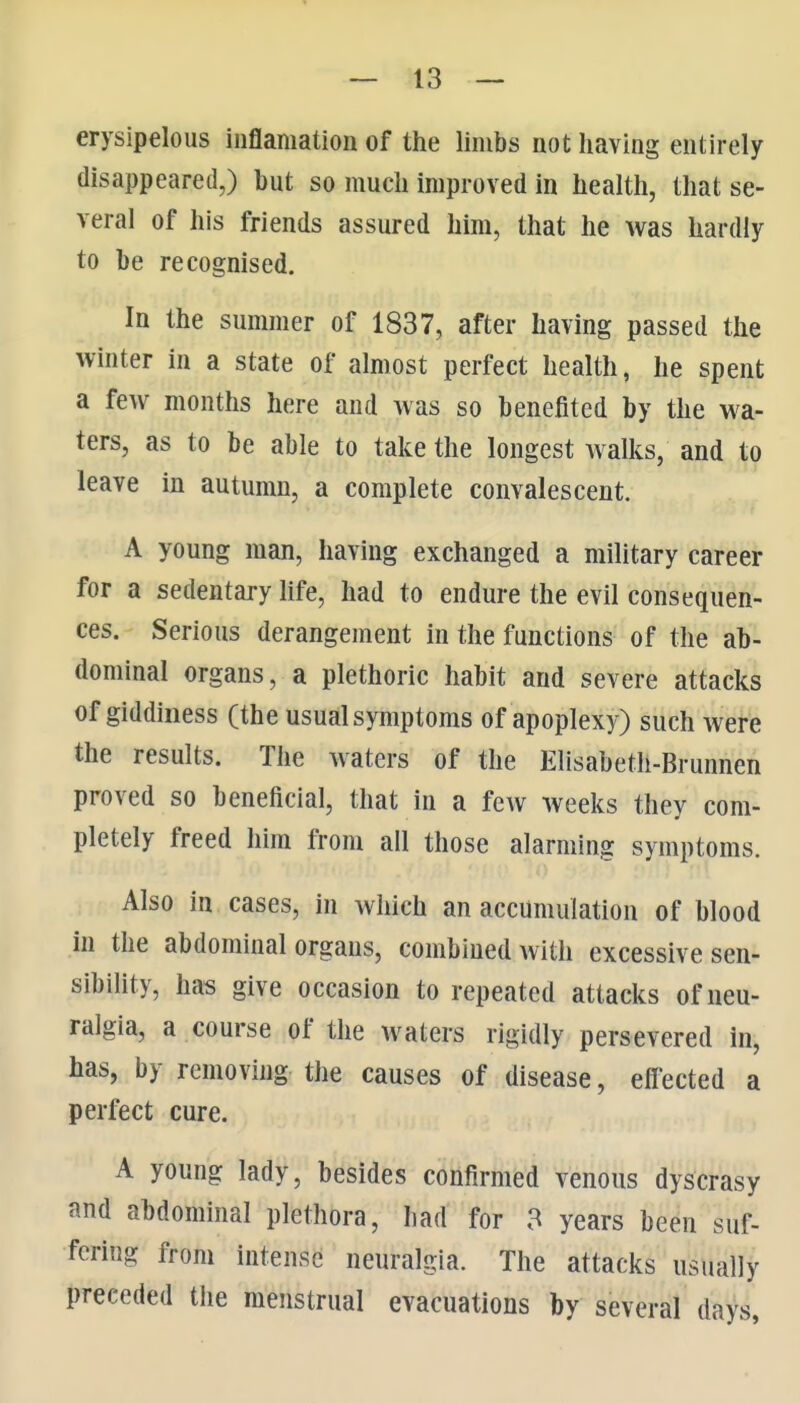 erysipelous iuflamation of the limbs not having entirely disappeared,) but so much improved in health, that se- veral of his friends assured him, that he was hardly to be recognised. In the summer of 1837, after having passed the winter in a state of almost perfect health, he spent a few months here and was so benefited by the wa- ters, as to be able to take the longest walks, and to leave in autumn, a complete convalescent. A young man, having exchanged a military career for a sedentary life, had to endure the evil consequen- ces. Serious derangement in the functions of the ab- dominal organs, a plethoric habit and severe attacks of giddiness (the usualsymptoms of apoplexy) such were the results. The waters of the Elisabeth-Brunnen proved so beneficial, that in a few weeks they com- pletely freed him from all those alarming symptoms. Also in cases, in which an accumulation of blood In the abdominal organs, combined with excessive sen- sibility, has give occasion to repeated attacks of neu- ralgia, a course of the waters rigidly persevered in, has, by removing the causes of disease, eff'ected a perfect cure. A young lady, besides confirmed venous dyscrasy and abdominal plethora, had for 3 years been suf- fering from intense neuralgia. The attacks usually preceded the menstrual evacuations by several days,