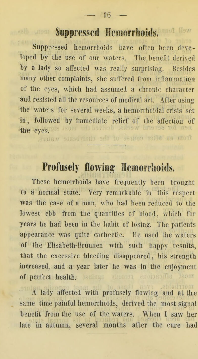 Suppressed Hemorrhoids. Suppressed hpinoirlioids have ofteu been deve- loped by the use of our waters. The benefit derived by a lady so alfected was really surprising. Besides many other complaints, she suffered from inflammation of the eyes, which had assumed a chronic character and resisted all the resources of medical art. After using the waters for several weeks, a hemorrhoidal crisis set in, followed by immediate relief of the affection of the eyes. Profusely flowing Hemorrlioids. These hemorrhoids have frequently been brought to a normal state. Very remarkable in this respect was the case of a man, who had been reduced to the lowest ebb ft-om the quantities of blood, which for years he had been in the habit of losing. The patients appearance was quite cachectic. He used the waters of the Elisabeth-Brunnen with such happy results, that the excessive bleeding disappeared, his strength increased, and a year later he was in the enjoyment of perfect health. A lady affected with profusely flowing and at the same time painful hemorrhoids, derived the most signal benefit from the use of the Avaters. When I saw her late in autumn, several months after the cure had