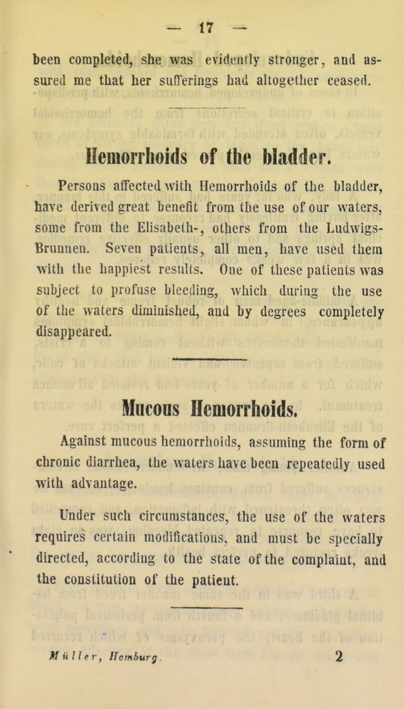 been completed, she was evidently stronger, and as- sured me that her sufferings had altogether ceased. Uemonhoids of the bladder. Persons affected with Hemorrhoids of the bladder, have derived great benefit from the use of our waters, some from the Ehsabeth-, others from the Ludwigs- Brunnen. Seven patients, all men, have used them with the happiest results. One of these patients was subject to profuse bleeding, which during the use of the waters diminished, and by degrees completely disappeared. Mucous ncmorrhoids. Against mucous hemorrhoids, assuming the form of chronic diarrhea, the waters have been repeatedly used with advantage. Under such circumstances, the use of the waters requires certain modifications, and must be specially directed, according to the state of the complaint, and the constitution of the patient. M ii U er, Homhurg. 2