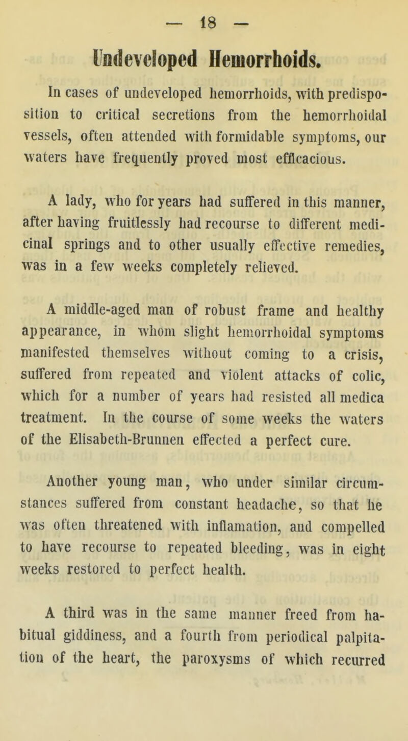 Undeveloped Hemorrhoids. In cases of undeveloped hemorrhoids, with predispo- sition to critical secretions from the hemorrlioidal vessels, often attended with formidable symptoms, our waters have frequently proved most efficacious. A lady, who for years had suffered in this manner, after having fruitlessly had recourse to different medi- cinal springs and to other usually effective remedies, was in a few weeks completely relieved. A middle-aged man of robust frame and healthy appearance, in whom slight hemorrhoidal symptoms manifested themselves without coming to a crisis, suffered from repeated and violent attacks of colic, which for a number of years had resisted all medica treatment. In the course of some weeks the waters of the Elisabeth-Brunnen effected a perfect cure. Another young man, who under similar circum- stances suffered from constant headache, so that he was often threatened with inflamation, and compelled to have recourse to repeated bleeding, was in eight weeks restored to perfect health. A third was in the same manner freed from ha- bitual giddiness, and a fourth from periodical palpita- tion of the heai-t, the paroxysms of which recurred