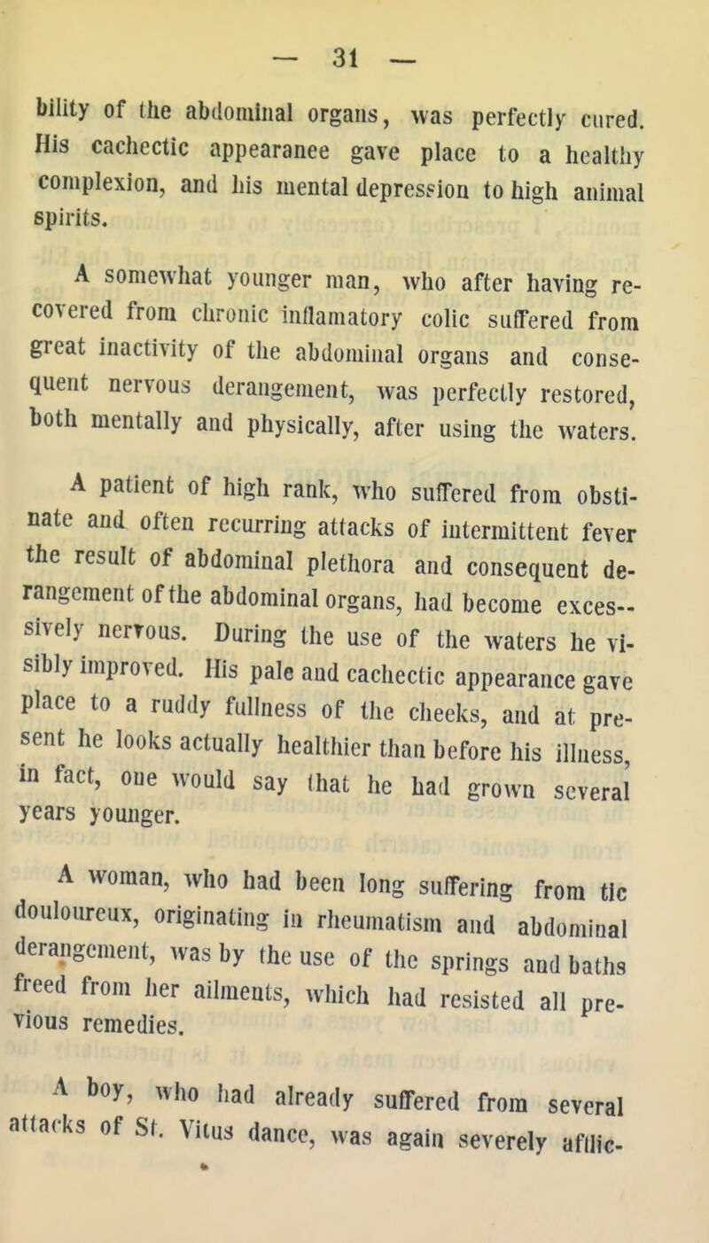 bility of the abtlomliial organs, was perfectly cured. His cachectic appearance gave place to a healthy complexion, and his mental depresFion to high animal spirits. A somewhat younger man, who after having re- covered from chronic inflamatory colic suffered from great inactivity of the abdominal organs and conse- quent nervous derangement, was perfectly restored, both mentally and physically, after using the waters. A patient of high rank, who suffered from obsti- nate and often recurring attacks of intermittent fever the result of abdominal plethora and consequent de- rangement of the abdominal organs, had become exces- sively nervous. During the use of the waters he vi- sibly improved. His pale and cachectic appearance gave place to a ruddy fullness of the cheeks, and at pre- sent he looks actually healthier than before his illness, in fact, one would say that he had grown several years younger. A woman, who had been long suffering from tic douloureux, originating in rheumatism and abdominal derangement, was by the use of the springs and baths freed from iier ailments, which had resisted all pre- vious remedies. A boy, who had already suffered from several attacks of St. Vitus dance, was again severely afilic-