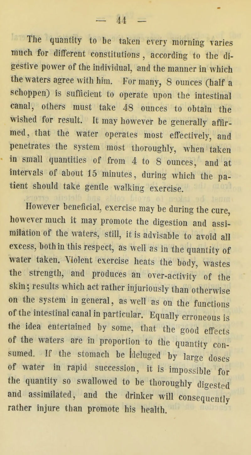 The quantity to be taken every morning varies much for different constitutions, according to the di- gestive power of the individual, and the manner in Avhich the waters agree with him. For many, 8 ounces (half a schoppen) is sufficient to operate upon the intestinal canal, others must take 48 ounces to obtain the wished for result. It may however be generally affir- med, that the water operates most effectively, and penetrates the system most thoroughly, when taken in small quantities of from 4 to 8 ounces, and at intervals of about 15 minutes, during Avhich the pa- tient should take gentle walking exercise. However beneficial, exercise may be during the cure however much it may promote the digestion and assi- milation of the waters, still, it is advisable to avoid all excess, both in this respect, as well as in the quantity of water taken. Violent exercise heats the body, wastes the strength, and produces an over-activity of the skin; results which act rather injuriously than otherwise on the system in general, as Avell as on the functions of the intestinal canal in particular. Equally erroneous is the idea entertained by some, that the good effects of the waters are in proportion to the quantity con- sumed. If the stomach be Ideluged by large doses of water in rapid succession, it is impossible for the quantity so swallowed to be thoroughly digested and assimilated, and the drinker will consequently rather injure tban promote his health.