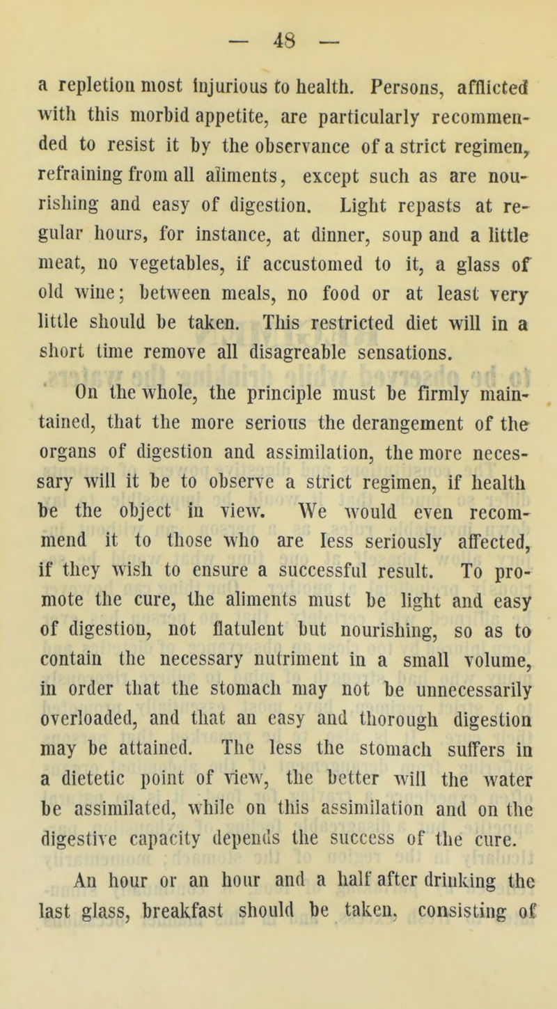 a repletion most Injurious to healtti. Persons, afflicted with tliis morbid appetite, are particularly recommen- ded to resist it by the observance of a strict regimen, refraining iTom all aliments, except such as are nou- rishing and easy of digestion. Light repasts at re- gular hours, for instance, at dinner, soup and a Uttle meat, no vegetables, if accustomed to it, a glass of old wine; between meals, no food or at least very little should be taken. This restricted diet will in a short time remove all disagreable sensations. On the whole, the principle must be firmly main- tained, that the more serious the derangement of the organs of digestion and assimilation, the more neces- sary will it be to observe a strict regimen, if health be the object in view. We would even recom- mend it to those who are less seriously affected, if they wish to ensure a successful result. To pro- mote the cure, the aliments must be light and easy of digestion, not flatulent but nourishing, so as to contain the necessary nutriment in a small volume, in order that the stomach may not be unnecessarily overloaded, and that an easy and thorough digestion may be attained. The less the stomach suffers in a dietetic point of Alew, the better will the water be assimilated, while on this assimilation and on the digestive capacity depends the success of the cure. An hour or an hour and a half after drinking the last glass, breakfast should be taken, consisting of