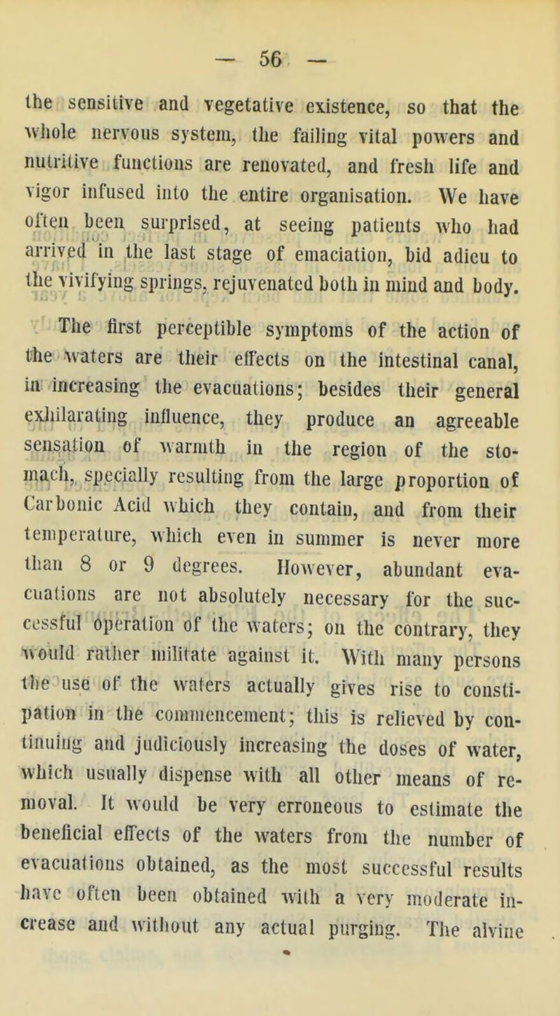 the sensitive and vegetative existence, so that the uiiole nervous system, the faihng vital powers and nutritive functions are renovated, and fresh life and vigor infused into the entire organisation. We have often been surprised, at seeing patients who had arrived in the last stage of emaciation, bid adieu to the vivifying springs, rejuvenated both in mind and body. The first perceptible symptoms of the action of the waters are their effects on the intestinal canal, in increasing the evacuations; besides their general exliilarating influence, they produce an agreeable sensation of warmth in the region of the sto- mach,, specially resulting from the large proportion of Carbonic Acid which they contain, and from their temperature, which even in summer is never more than 8 or 9 degrees. However, abundant eva- cuations are not absolutely necessary for the suc- cessful operation of the waters; on the contrary, they would ratlier militate against it. With many persons the use of the waters actually gives rise to consti- pation in the commencement; this is relieved by con- tinuing and judiciously increasing the doses of water, which usually dispense with all other means of re- moval It would be very erroneous to estimate the beneficial eff'ects of the waters from the number of evacuations obtained, as the most successful results have often been obtained with a very moderate in- crease and without any actual purging. The alvine
