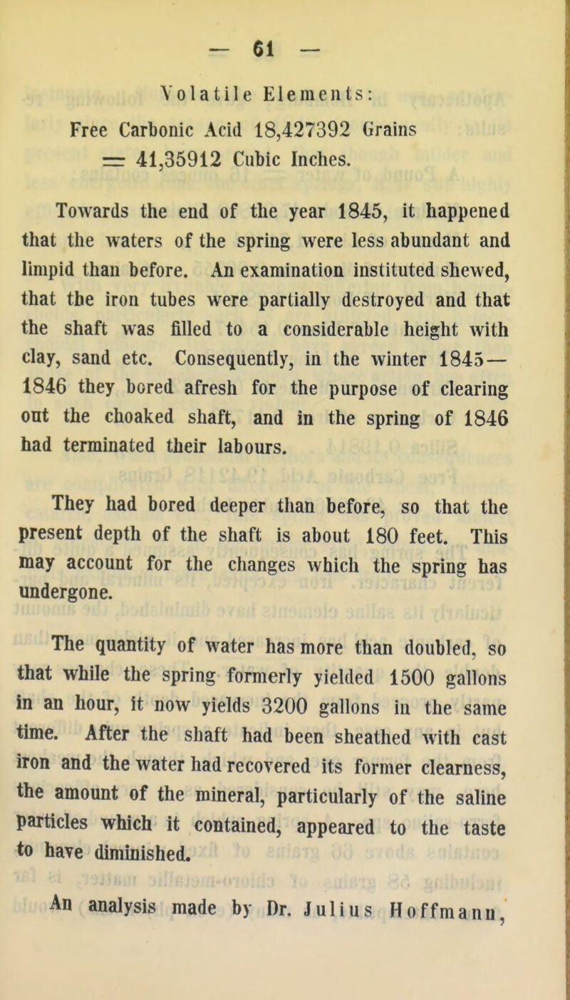 Volatile Elements: Free Carbonic Acid 18,427392 Grains = 41,35912 Cubic Inches. Towards the end of the year 1845, it happened that the waters of the spring were less abundant and limpid than before. An examination instituted shewed, that the iron tubes were partially destroyed and that the shaft was filled to a considerable height with clay, sand etc. Consequently, in the winter 1845— 1846 they bored afresh for the purpose of clearing ont the choaked shaft, and in the spring of 1846 had terminated their labours. They had bored deeper than before, so that the present depth of the shaft is about 180 feet. This may account for the changes which the spring has undergone. The quantity of water has more than doubled, so that while the spring formerly yielded 1500 gallons in an hour, it now yields 3200 gallons in the same time. After the shaft had been sheathed with cast iron and the water had recovered its former clearness, the amount of the mineral, particularly of the saline particles which it contained, appeared to the taste to have diminished. An analysis made by Dr. Julius Hoffmann,