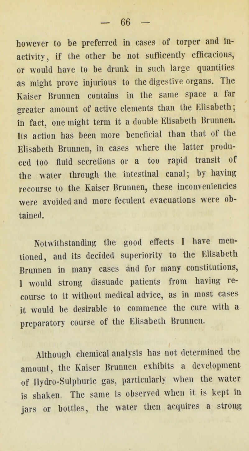 however to be preferred in cases of torper and in- activity, if the other be not sufficently efficacious, or would have to be drunk in such large quantities as might prove injurious to the digestive organs. The Kaiser Brunnen contains in the same space a far greater amount of active elements than the Elisabeth; in fact, one might term it a double EUsabeth Brunnen. Its action has been more beneficial than that of the Elisabeth Brunnen, in cases where the latter produ- ced too fluid secretions or a too rapid transit of the water through the intestinal canal; by having recourse to the Kaiser Brunnen, these inconveniencies were avoided and more feculent evacuations were ob- tained. Notwithstanding the good effects I have men- tioned, and its decided superiority to the Elisabeth Brunnen in many cases and for many constitutions, 1 would strong dissuade patients from having re- course to it without medical advice, as in most cases it would be desirable to commence the cure with a preparatory course of the EUsabeth Brunnen. Although chemical analysis has not determined the amount, the Kaiser Brunnen exhibits a development of Hydro-Sulphuric gas, particularly when the water is shaken. The same is observed when it is kept in jars or bottles, the water then acquires a strong