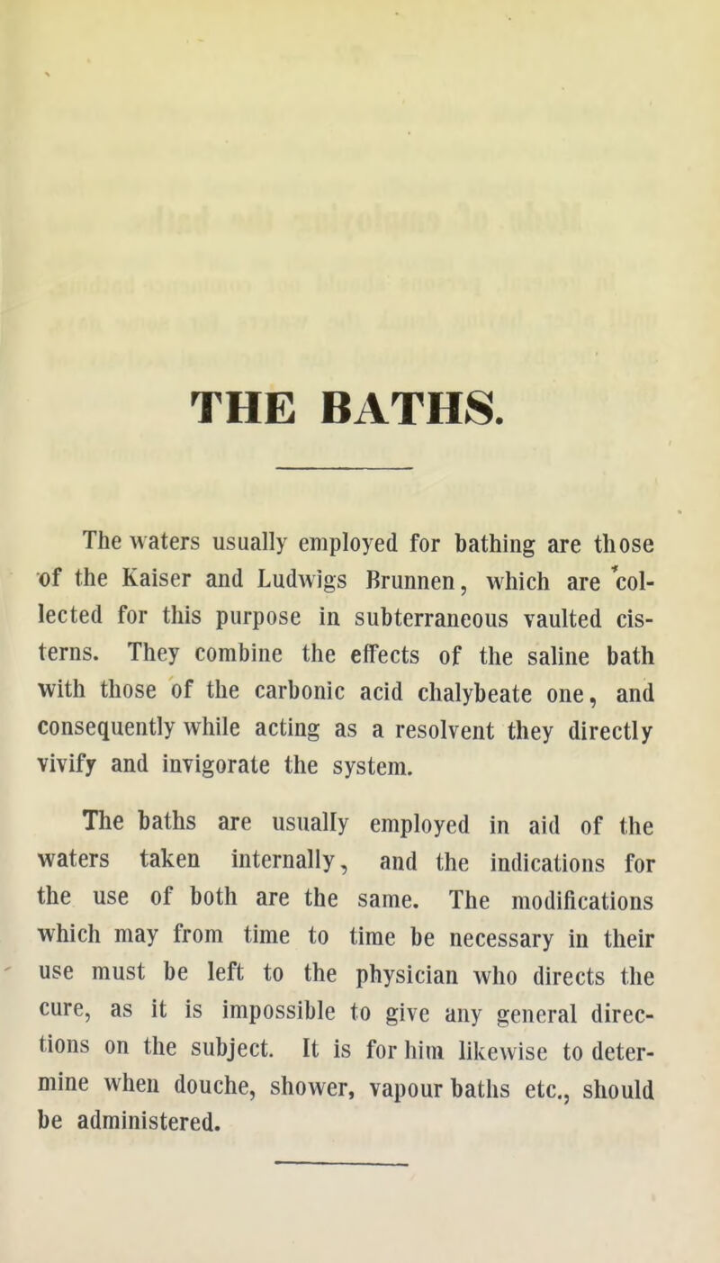 THE BATHS The waters usually employed for bathing are those of the Kaiser and Ludwigs Brunnen, Mhich are col- lected for this purpose in subterraneous vaulted cis- terns. They combine the effects of the saline bath with those of the carbonic acid chalybeate one, and consequently while acting as a resolvent they directly vivify and invigorate the system. The baths are usually employed in aid of the waters taken internally, and the indications for the use of both are the same. The modifications which may from time to time be necessary in their use must be left to the physician who directs the cure, as it is impossible to give any general direc- tions on the subject. It is for him likewise to deter- mine when douche, shower, vapour baths etc., should be administered.