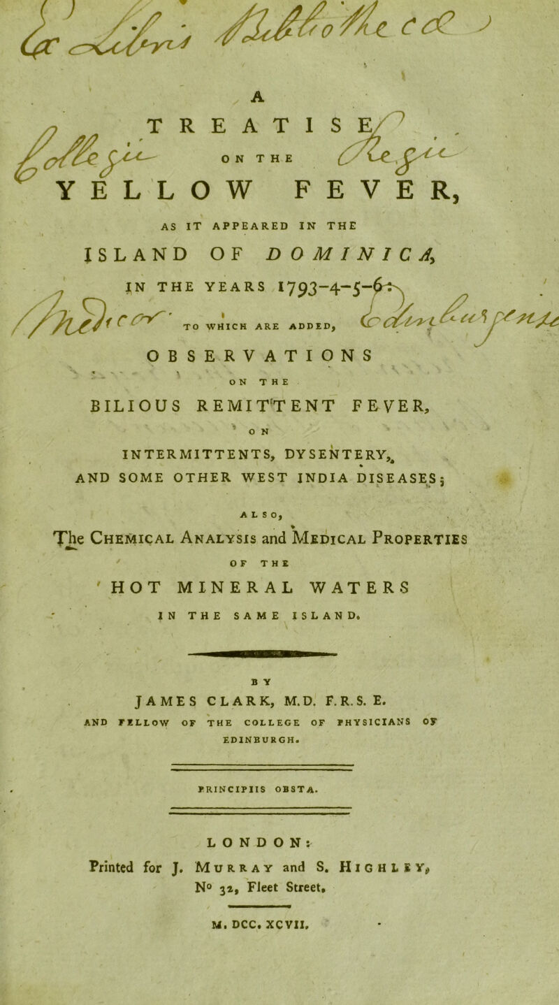 J T R E A T I S ON THE (y YELLOW FEVER, AS IT APPEARED IN THE ISLAND OF DOMINICA^ JN THE YEARS I793“4-S-^^ i TO WHICH ARE AD OBSERVATIONS > ^ « « ^ - * ... O N T H E BILIOUS REMIT'TENT FEVER, BID, O N INTERMITTENTS, DYSENTERY, I , * AND SOME OTHER WEST INDIA DISEASES; ALSO. Tjie Chemical Analysis and Medical Properties OF THE 'HOT MINERAL WATERS IN THE SAME ISLAND. \ B Y JAMES CLARK, M.D. F. R. S. E. AND FELLOW OF THE COLLEGE OF FHYSICIANS OS' EDINBURGH. IRINCIPIIS OBSTA. ^LONDON: Printed for J. Murray and S, H i G H L l No 31, Fleet Street, M. DCC. XCVII.