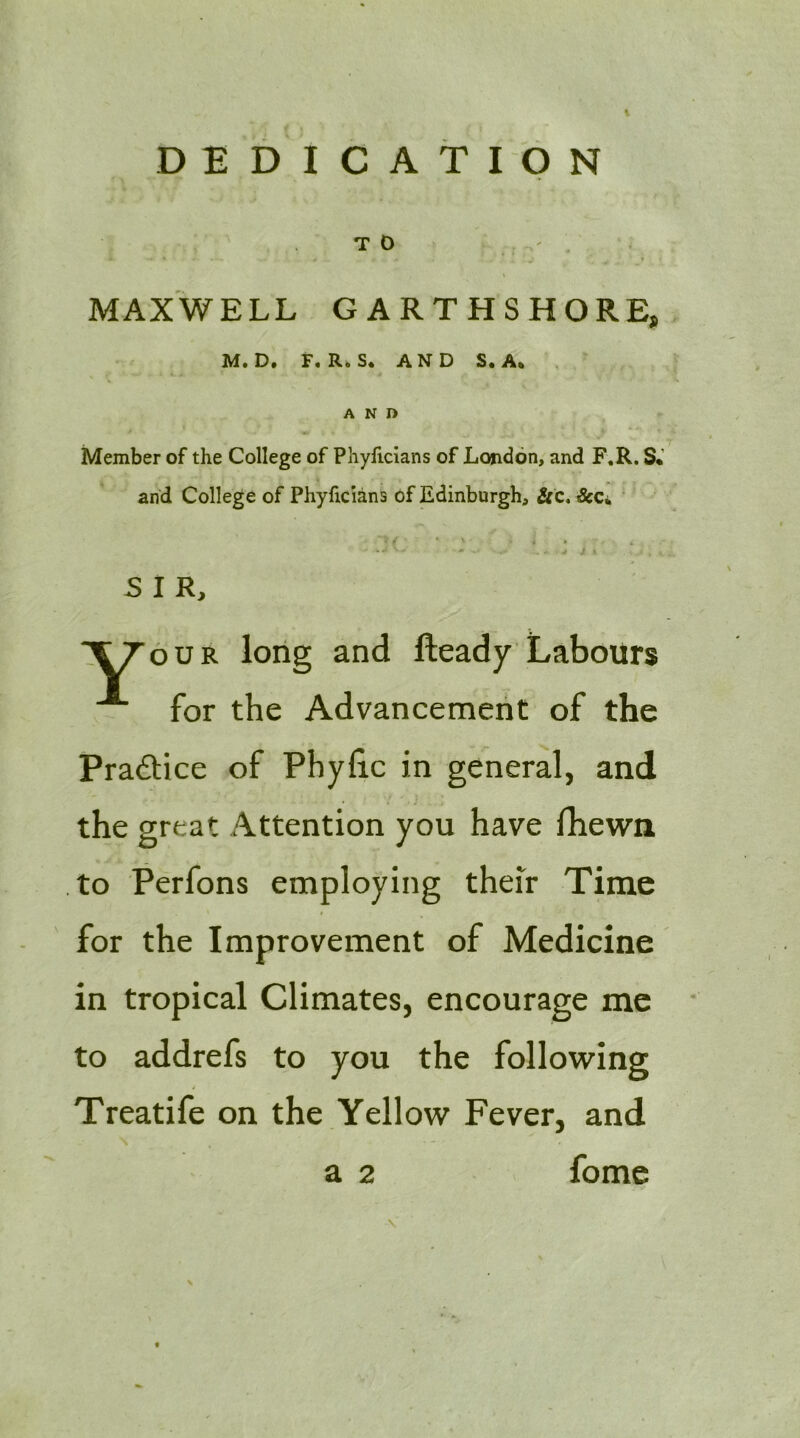 DEDICATION TO ,, ' . MAXWELL GARTHSHORE, M. D. F. R>S. AND S. A. AND Member of the College of Phylicians of London, and F.R. S* and College of Phyficians of Edinburgh, &c. ScCi, ’ • ^ » ■ ■ j j- % SIR, XT'our long and fteady Labours for the Advancement of the Practice of Phyhc in general, and the great Attention you have Ihewn to Perfons employing their Time for the Improvement of Medicine in tropical Climates, encourage me to addrefs to you the following Treatife on the Yellow Fever, and