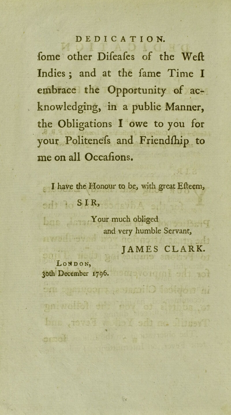 fome other Difeafcs of the Weft Indies; and at the fame Time I embrace the Opportunity of ac- % knowledging, in a public Manner, the Obligations I owe to you for your Politenefs and Friendfhip to me on all Occaftons. I have the Honour to be, with great Efteem, ■ . SIR, .Your much obliged and very humble Servant, JAMES CLARK. Loudon, 30th Dec§mber 1796.