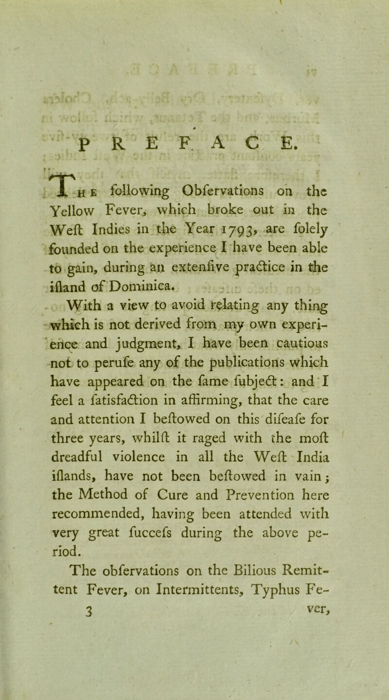 PREFACE. • * h e following Obfervations oh the Yellow Fever, which broke out in the Weft Indies in the Year 1793, are folely^ founded on the experience I have been able to gain, during au extenfive practice in the ifland of Dominica. , With a view to avoid relating any thing which is not derived from my own experi- *ehce and judgment, I have been cautious not to perufe any of the publications which have appeared on the fame fubjedl: and I feel a fatisfadtion in affirming, that the care and attention I beftowed on this difeafe for three years, whilft it raged with the moft dreadful violence in all the Weft India iflands, have not been beftowed in vain; the Method of Cure and Prevention here recommended, having been attended with very great fuccefs during the above pe- riod. The obfervations on the Bilious Remit- tent Fever, on Intermittents, Typhus Fe- 3 ver.