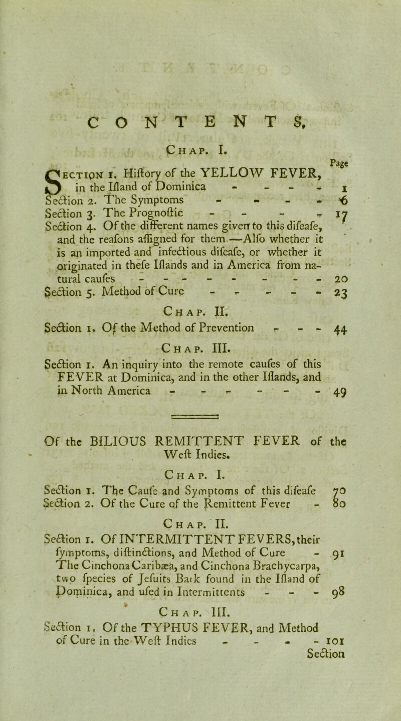 CONTENTS, Chap. L , Page SECTION I. Hiftory of the YELLOW FEVER, in the Ifland of Dominica - _ - . j Se£Hon 2. The Symptoms - - - - ^ Section 3. The Prognoftic - - -  ^7 Section 4. Of the different names given to thisdifeafe, and the reafons aligned for them,—Alfo whether it is an imported and infectious difeafe, or whether it originated in thefe Iflands and in America from na- tural caufcs - -- -- - - -20 Section 5. Method of Cure - - - - - 23 Chap. II. Section I. Of the Method of Prevention - - - 44 Chap. III. Section i. An inquiry into the remote caufes of this FEVER at Dominica, and in the other Iflands, and in North America - - - - '49 Of the BILIOUS REMITTENT FEVER of the Weft Indies* Chap. I. Section i. The Caufe and Symptoms of this difeafe 70 Section 2. Of the Cure of the Remittent Fever - 80 Chap. II. Scaion I. Of INTERMITTENT FEVERS, their fymptoms, diftinCtions, and Method of Cure - 91 The CinchonaCaribaea, and Cinchona Brachycarpa, two fpecies of Jefuits Bark found in the Ifland of Dominica, and ufed in intermittents - - - 98 Chap. III. Seaion I, Of the TYPHUS FEVER, and Method of Cure in the Weft Indies - - - - loi Seaion