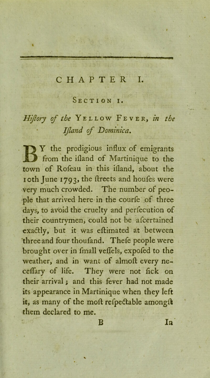 Section i. Hijlory of the Yellow Fever, in the \ If and of Dominica. By the prodigious influx of emigrants from the ifland of Martinique to the town of Rofeau in this ifland, about the loth June 1793, the ftreets and houfes were very much crowded. The'number of peo- ple that arrived here in the courfe of three days, to avoid the cruelty and perfecution of their countrvmen, could not be afcertained exaclly, but it was eftimated at between ‘threeand four thoufand. Thefe people were brought over in fmall veflTels, expofed to the weather, and in want of almoft every ne- cefTary of life. They were not lick on their arrival; and this fever had not made its appearance in Martinique when they left it, as many of the mod refpe(flable amongft them declared to me. B In V