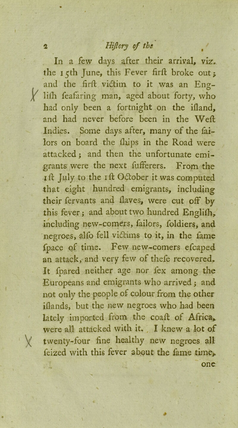 In a few days after their arrival, viz. the 15th June, this Fever firfl: broke out^ and the firfi: vidtim to it was an Enp^- o lilh feafaring man, aged about forty, who had only been a fortnight on the ifland, and had never before been in the Weft Indies. Some days after, many of the fai- lors on board the flftps in the Road were attacked; and then the unfortunate emi- grants were the next fufterers. From the I ft July to the ift October it was computed that eight hundred emigrants, including their fervants and Haves, were cut off by this fever; and about two hundred Engli(h, including new-comers, failors, foldiers, and negroes, alfo fell vicftims to it, in the fame fpace of time. Few new-comers efcaped an attack, and very few of thefe recovered. It fpared neither age nor fex among the Europeans and emigrants who arrived; and not only the people of colour from the other iflands, but the new negroes who had been lately imported from the coaft of Africa,, were all attacked with it, I knew a lot of twenty-four line healthy new negroes all feized with this fever about the fame time,. one