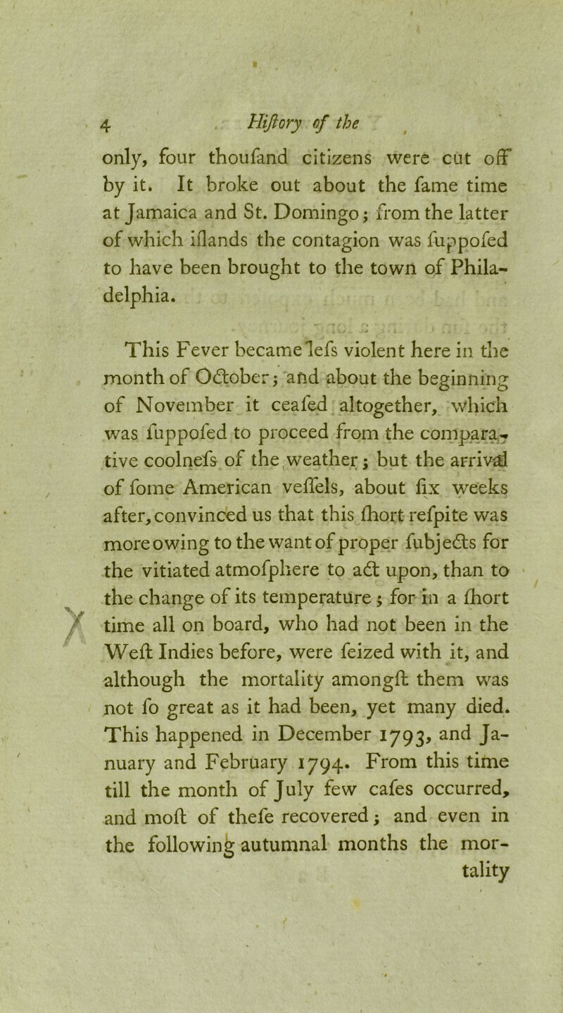 only, four thoufand citizens were cut off* by it. It broke out about the fame time at Jamaica and St. Domingo \ from the latter of which iflands the contagion was fuppofed to have been brought to the town of Phila- delphia. This Fever becamelefs violent here in the month of Odlober; and about the beginning of November it ceafed altogether, which was fuppofed to proceed from the compara- tive coolnefs of the weather; but the arrival of fome American veffels, about fix weeks after, convinced us that this Ihort refpite was more owing to the want of proper fubjedls for the vitiated atmofphere to adt upon, than to the change of its temperature 5 for in a fhort time all on board, who had not been in the Weft Indies before, were feized with it, and although the mortality amongft them was not fo great as it had been, yet many died. This happened in December 1793, and Ja- nuary and February 1794. From this time till the month of July few cafes occurred, and moft of thefe recovered; and even in the following autumnal months the mor- tality