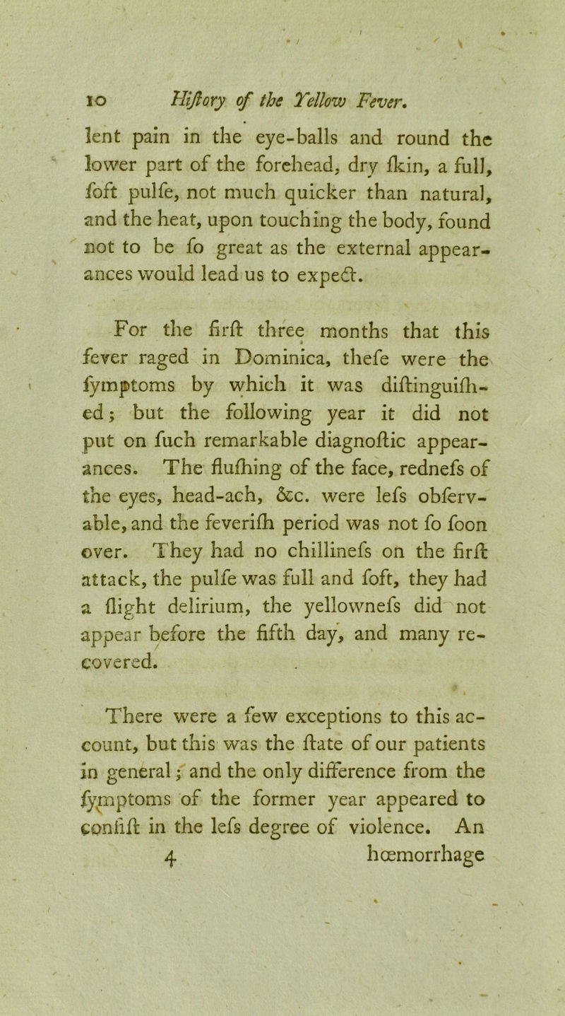 / lo Hijlory of the Yellow Fever. lent pain in the eye-balls and round the lower part of the forehead, dry Ikin, a full, foft pulfe, not much quicker than natural, and the heat, upon touching the body, found not to be fo great as the external appear- ances would lead us to expedl. For the firft three months that this fever raged in Dominica, thefe were the fymptoms by which it was diftinguifli- ed; but the following year it did not put on fuch remarkable diagnoftic appear- ances. The flulhing of the face, rednefs of the eyes, head-ach, 5cc. were lefs oblerv- able, and the feverifli period was not fo foon over. They had no chillinefs on the firfi: attack, the pulfe was full and foft, they had a flight delirium, the yellownefs did not appear before the fifth day, and many re- covered. There were a few exceptions to this ac- count, but this was the idate of our patients in general; and the only difference from the fymptoms of the former year appeared to CPnfifl: in the lefs degree of violence. An 4 hoemorrhage