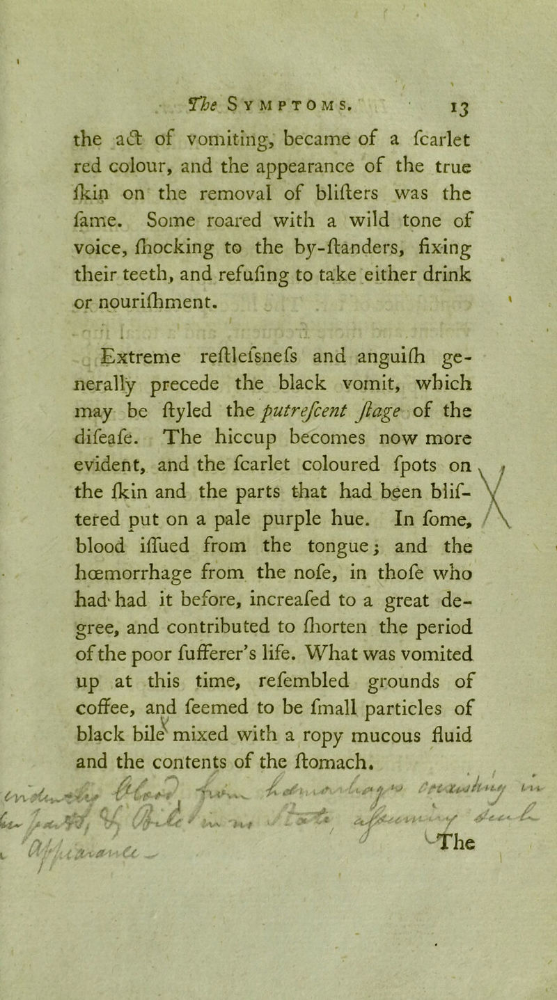 ^he Symptoms the aft of vomiting, became of a fcarlet red colour, and the appearance of the true Ikin on the removal of blifters was the fame. Some roared with a wild tone of voice, fiiocking to the b37--ftanders, fixing their teeth, and refufing to take either drink or nourifhment. r « Extreme reftlefsnefs and anguifh ge- nerally precede the black vomit, which may be fly led the putrefcent Jlage of the difeafe. The hiccup becomes now more evident, and the fcarlet coloured fpots on the Ikin and the parts that had been blif- tered put on a pale purple hue. In fome, blood iffued from the tongue; and the hoemorrhage from the nofe, in thofe who had' had it before, increafed to a great de- gree, and contributed to fliorten the period of the poor fufferer's life. What was vomited up at this time, refembled grounds of coffee, and feemed to be fmall particles of black bile^ mixed with a ropy mucous fluid and the contents of the ftomach.