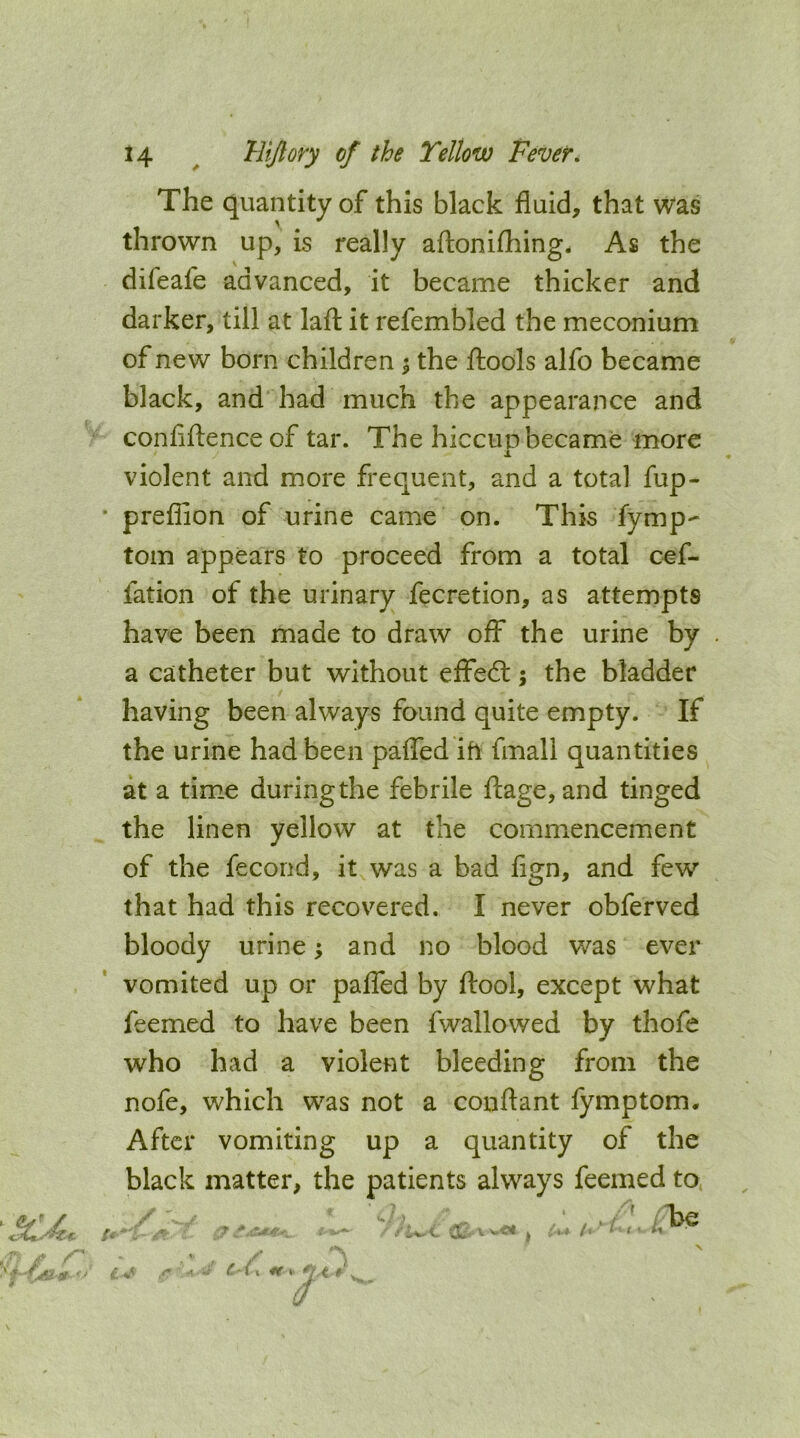 The quantity of this black fluid, that Was thrown up, is really aftonifliing. As the difeafe advanced, it became thicker and darker, till at lafl: it refembled the meconium of new born children 5 the ftools alfo became black, and had much the appearance and confiftence of tar. The hiccup became more violent and more frequent, and a total fup- • preflion of urine came on. This fymp- tom appears to proceed from a total cef- fation of the urinary fecretion, as attempts have been made to draw off the urine by a catheter but without effedt j the bladder having been always found quite empty. If the urine had been paflTed ih fmall quantities at a time during the febrile ftage, and tinged the linen yellow at the commencement of the fecond, it was a bad fign, and few that had this recovered. I never obferved bloody urine ^ and no blood was ever vomited up or paflcd by ftool, except what feemed to have been fwallowed by thofe who had a violent bleeding from the nofe, which was not a conftant fymptom. After vomiting up a quantity of the black matter, the patients always feemed to /■ ^ . C (V r ''