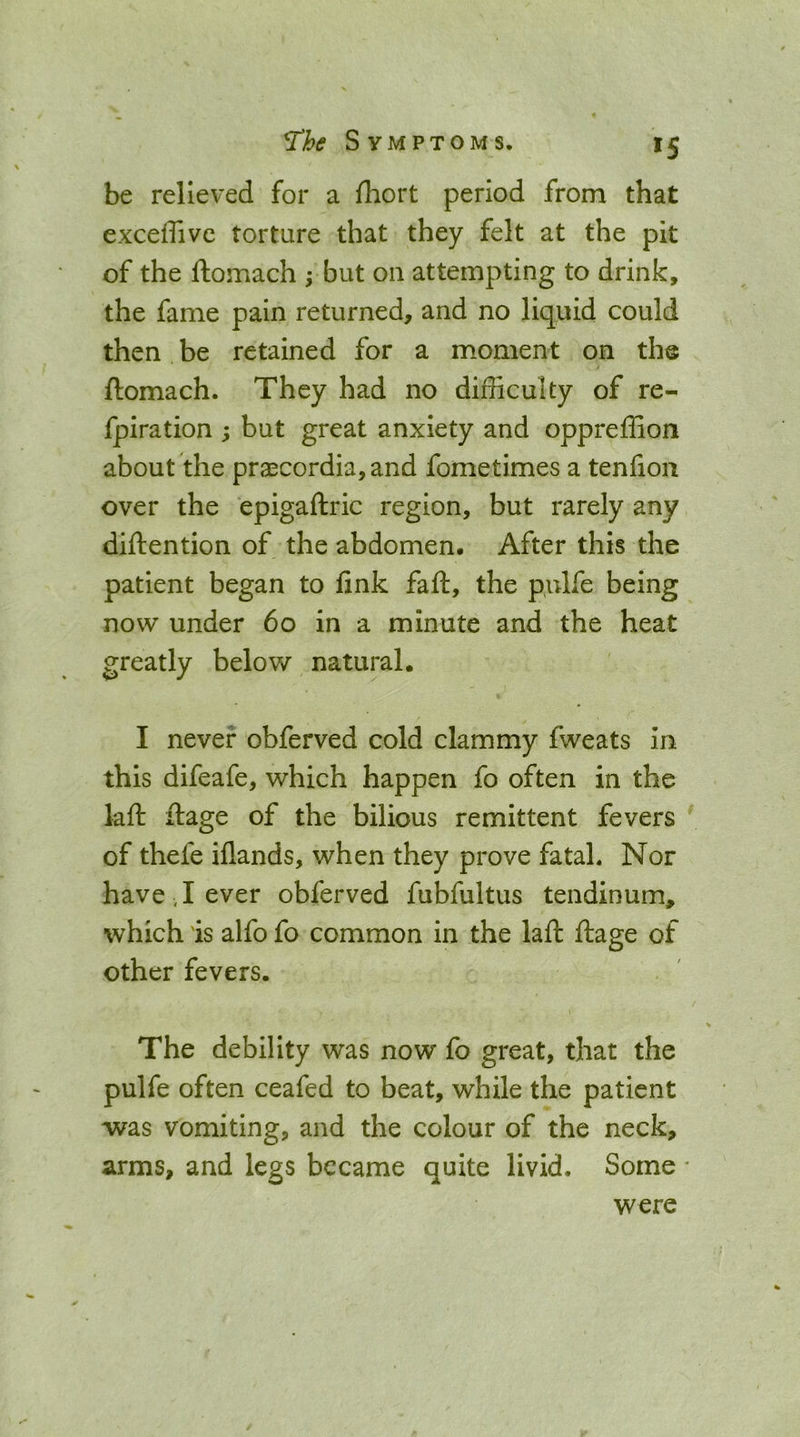 ^5 be relieved for a fhort period from that exceffive torture that they felt at the pit of the ftomach ; but on attempting to drink, the fame pain returned, and no liquid could then be retained for a moment on the ftomach. They had no difficulty of re- fpiration ; but great anxiety and oppreffion about the prgecordia,and fometimes a tenfioii over the epigaftric region, but rarely any diftention of the abdomen. After this the patient began to fink faft, the pulfe being now under 6o in a minute and the heat greatly below natural. I never obferved cold clammy fweats in this difeafe, which happen fo often in the laft ftage of the bilious remittent fevers of thefe iflands, when they prove fatal. Nor have , I ever obferved fubfultus tendinum, which is alfo fo common in the laft ftage of other fevers. The debility was now fo great, that the pulfe often ceafed to beat, while the patient was vomiting, and the colour of the neck, arms, and legs became quite livid. Some * were