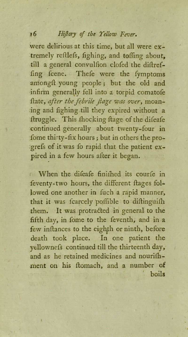 were delirious at this time, but all were ex- tremely reftlefs, fighing, and toffing about, till a general convulfion clofed the diftref- fing fcene. Thefe were the fymptoms amongft young people; but the old and infirhi generally fell into a torpid comatofe flate, after the febrile fage was over, moan- ing and fighing till they expired without a ftruggle. This fliocking ftage of the difeafe continued generally about twenty-four in fome thirty-fix hours; but in others the pro- ■grefs of it was fo rapid that the patient ex- pired in a few hours after it began. When the difeafe finiihed its courfe in feventy-two hours, the different ftages fol- lowed one another in fuch a rapid manner, that it was fcarcely poffible to diftinguifli them. It was protradled in general to the fifth day, in fome to the feventh, and in a few inftances to the eigh^th or ninth, before death took place. In one patient the yellownefs continued till the thirteenth day, and as he retained medicines and nourifh- ment on his ftomach, and a number of boils