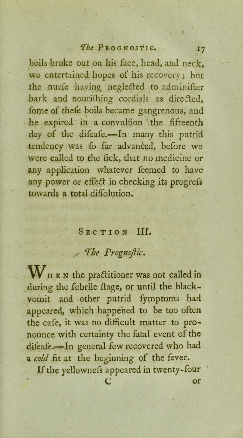 bolls broke out on his face, head, and neck, we entertained hopes of his recovery ^ but the nurfe having neglected to adrninifter bark and nourifhing cordials as diredled, fomc of thefe boils became gangrenous, and he expired in a convullion \the fifteenth day of the difeafe.—In ' many this putrid tendency was fo far advanced, before we were called to the fick, that no medicine or any application whatever feemed to have any power or effedt in checking its progrefs towards a total diffolution. Section III. - T’he Prognojlic* WHEN the pradlitioner was not called in during the febrile ftage, or until the black- vomit and ‘Other putrid fymptoms had appeared, which happened to be too often the cafe, it was no difficult matter to pro- nounce with certainty the fatal event of the difeafe.—In general few recovered who had a cold fit at the beginning of the fever. If the yellownefs appeared in twenty-four ‘ C . or