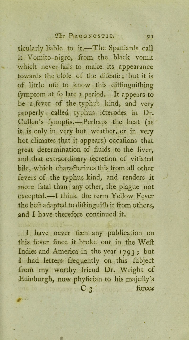 ticularly liable to it.—The Spaniards call it Vomito-nigro, from the black vomit which never fails to make, its appearance towards the clofe of the difeafe; but it is of little ufe to know this dilHnguilhing fymptom at fo late a period. It appears to be a/ever of the typhus kind, and very properly - called typhus idlerodes in Dr. Cullen’s fynopfis.—Perhaps the heat (as it is only in very hot weather, or in very hot climates that it appears) occalions that great determination of fluids to the liver, and that extraordinary fecretion of vitiated bile, which charadterizes this from all other fevers of the typhus kind, and renders it more fatal than any other, the plague not excepted.—I think the term Yellow Fever the befl: adapted to diilinguijfh it from others, and I have therefore continued it. I have never feen any publication on this fever fince it broke out in the Weft Indies and America in the year 1793 5 but I had letters frequently on this fubjedt from my worthy friend Dr. Wright of Edinburgh, now phyfician to his majefty’s C 3 ' forces