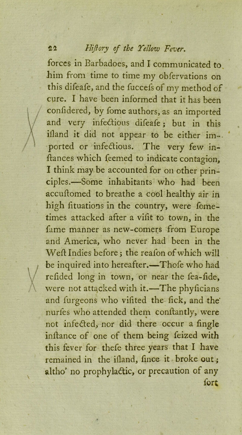 forces in Barbadoes, and I communicated to Jiim from time to time my obfervations on this difeafe, and the fuccels of my method of cure. I have been informed that it has been confidered, by fome authors, as an imported and very infedlious difeafe; but in this illand it did not appear to be either im-. ' ported or infectious. The very few in- fiances which feemed to indicate contagion, I think may be accounted for on other prin- ciples.—Some inhabitants who had been accuftomed to breathe a cool healthy air in high fituations in the country, were fome- times attacked after a vifit to town, in the fame manner as new-comers from Europe and America, who never had been in the Weft Indies before 5 the reafon of which will be inquired into hereafter.—Thofe who had ^ refided long in town, or near the fea-fide, were not attacked with it.—The phyficians and furgeons who vifited the fick, and the nurfes who attended them conftantly, were not infedled, nor did there occur a fingle inftance of one of them being feized with this fever for thefe three years that I have remained in the ifland, fince it broke out; altho* no prophylactic, or precaution of any fort