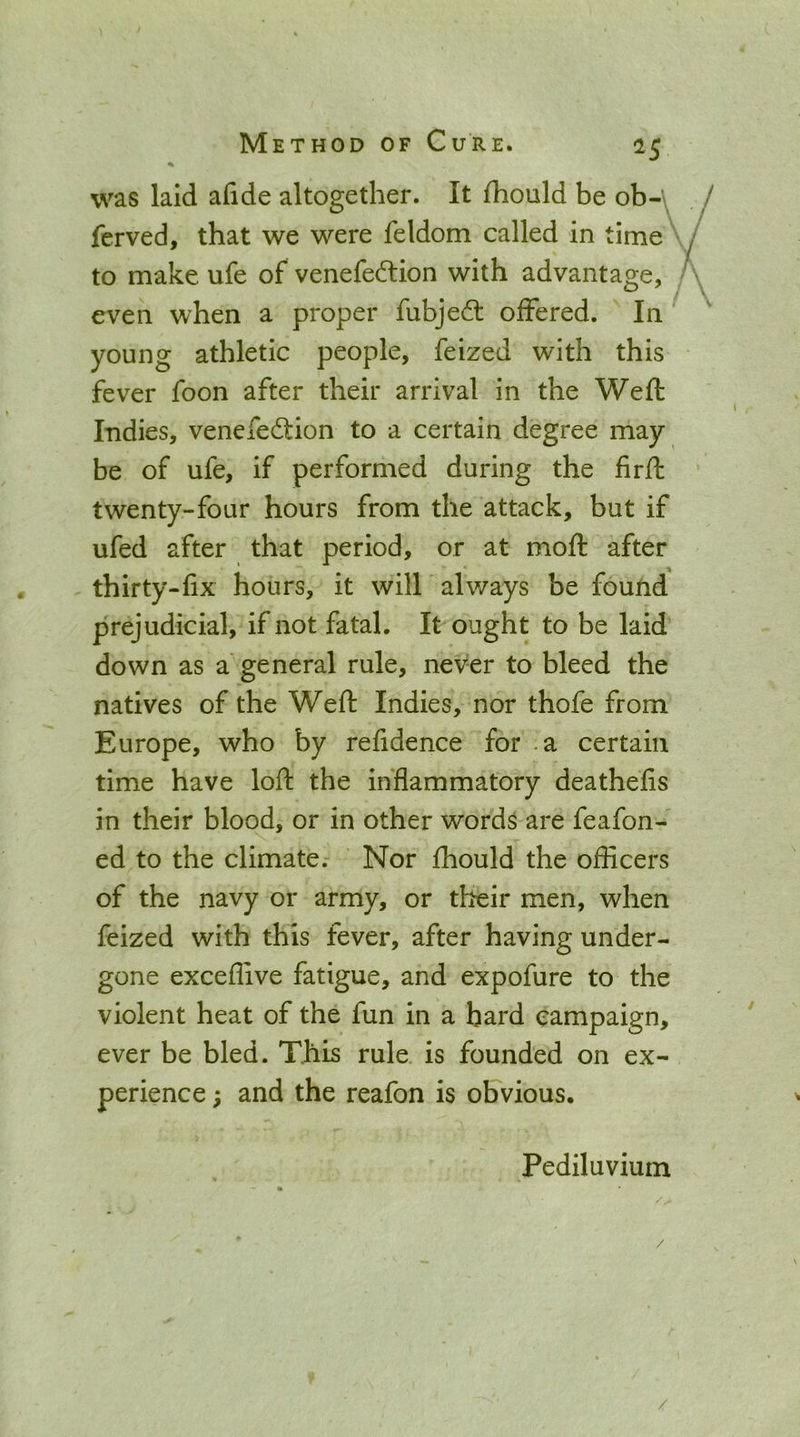 was laid afide altogether. It fhould be ob-y ferved, that we were feldom called in time to make ufe of venefe^tion with advantage, ^ / even when a proper fubjedl offered. In young athletic people, feized with this fever foon after their arrival in the Weft Indies, venefeftion to a certain degree may be of ufe, if performed during the firft twenty-four hours from the attack, but if ufed after that period, or at moft after thirty-fix hours, it will always be found prejudicial, if not fatal. It ought to be laid down as a'general rule, never to bleed the natives of the Weft Indies, nor thofe from Europe, who by refidence for -a certain time have loft the inflammatory deathefis in their blood, or in other words are feafon- ed to the climate. Nor fhould the officers of the navy or army, or their men, when feized with this fever, after having under- gone exceffive fatigue, and expofure to the violent heat of the fun in a bard campaign, ever be bled. This rule is founded on ex- perience ; and the reafon is obvious. Pediluvium /