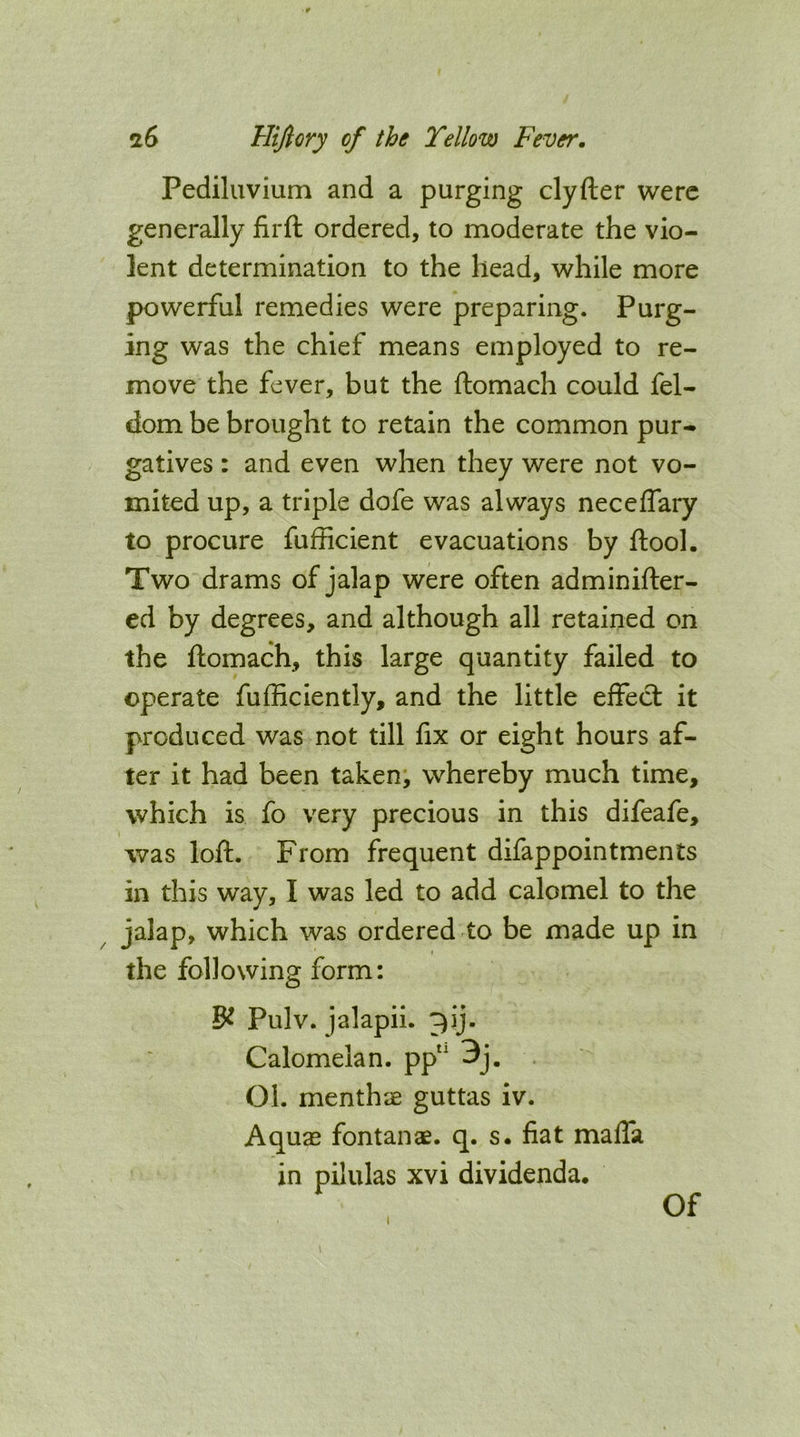 Pediluvium and a purging clyfter were generally flrft ordered, to moderate the vio- lent determination to the head, while more powerful remedies were preparing. Purg- ing was the chief means employed to re- move the fever, but the ftomach could fel- dom be brought to retain the common pur- gatives : and even when they were not vo- mited up, a triple dofe was always neceffary to procure fufficient evacuations by ftool. Two drams of jalap were often adminifter- ed by degrees, and although all retained on the ftomach, this large quantity failed to operate fufliciently, and the little effect it produced was not till fix or eight hours af- ter it had been taken, whereby much time, which is fo very precious in this difeafe, was loft. From frequent difappointments in this way, I was led to add calomel to the jalap, which was ordered to be made up in the following form: Pulv. jalapii. ^ij. Calomelan. pp“ 3j. Ol. menthae guttas iv. Aquae fontanae. q. s. fiat maffa in pilulas xvi dividenda. Of