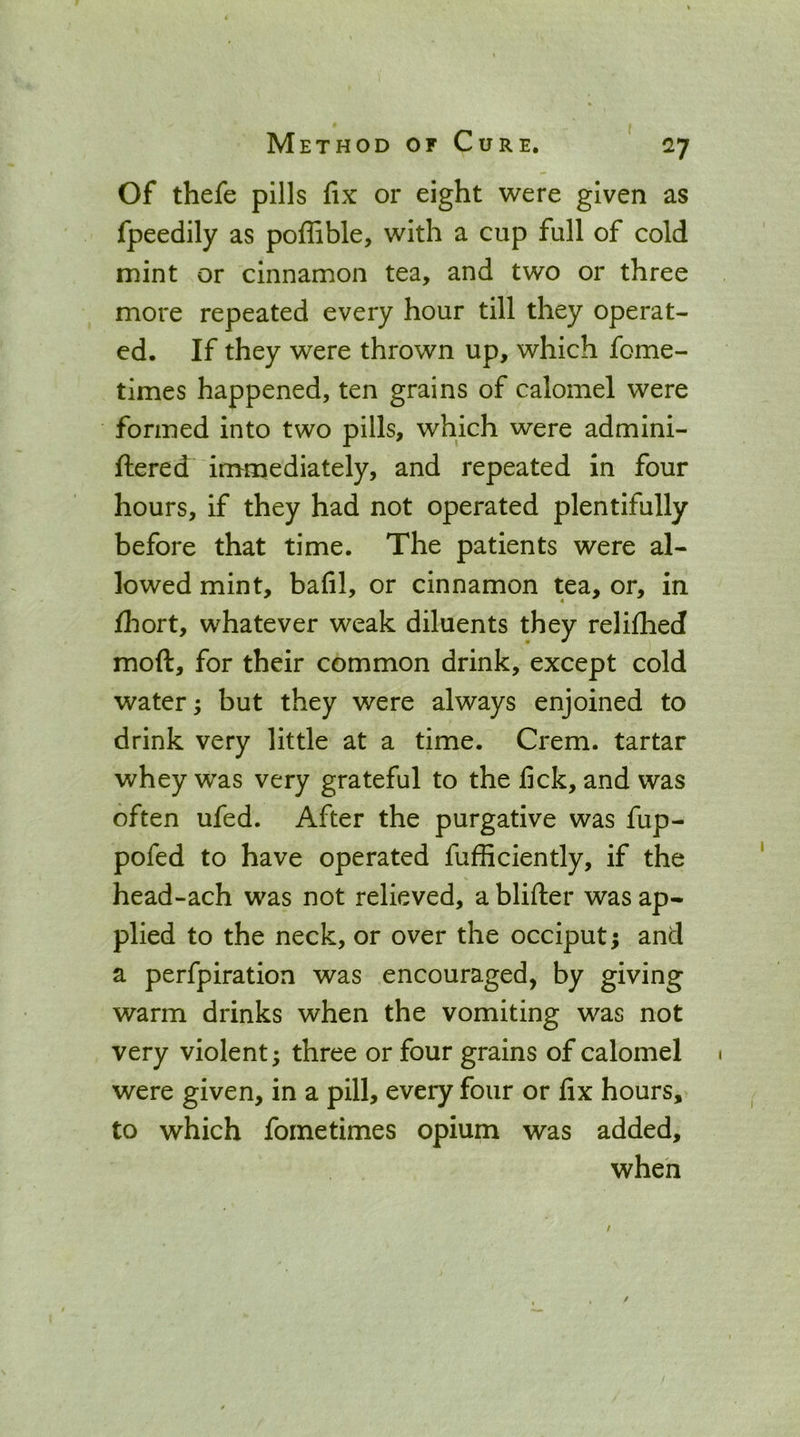 MethodofCure. ' *rj Of thefe pills fix or eight were given as fpeedily as poffible, with a cup full of cold mint or cinnamon tea, and two or three more repeated every hour till they operat- ed. If they were thrown up, which fome- times happened, ten grains of calomel were formed into two pills, which were admini- fliered immediately, and repeated in four hours, if they had not operated plentifully before that time. The patients were al- lowed mint, bafil, or cinnamon tea, or, in fhort, whatever weak diluents they relifhed moft, for their common drink, except cold water; but they were always enjoined to drink very little at a time. Crem. tartar whey was very grateful to the fick, and was often ufed. After the purgative was fup- pofed to have operated fufficiently, if the head-ach was not relieved, a blifter was ap- plied to the neck, or over the occiput; and a perfpiration was encouraged, by giving warm drinks when the vomiting was not very violent; three or four grains of calomel were given, in a pill, every four or fix hours, to which fometimes opium was added, when