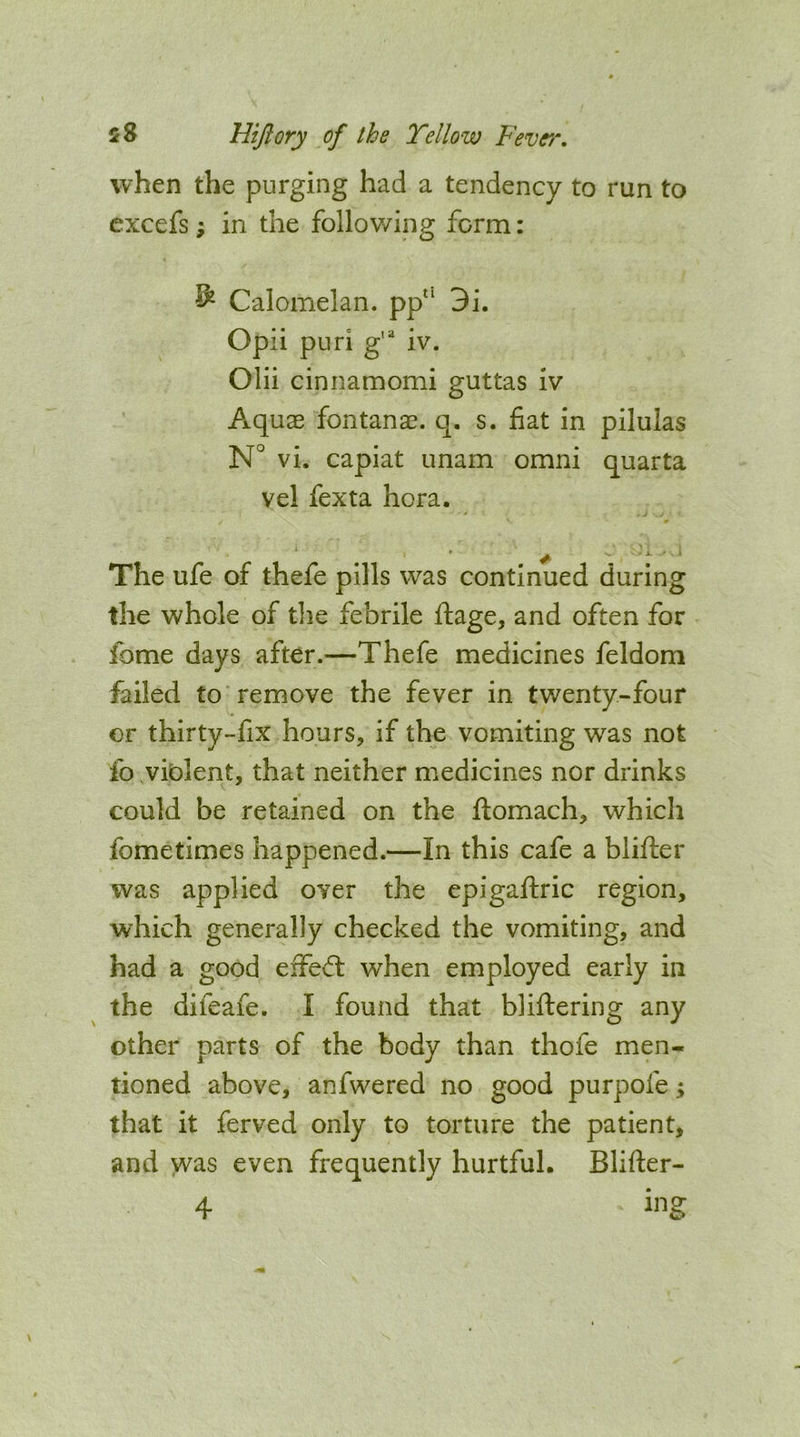 when the purging had a tendency to run to excefs; in the following form: ^ Calomelan. pp“ 3i. Opii puri g’'^ iv. Olii cinnamomi guttas iv Aquae fontanae. q. s. fiat in pilulas N° vi. capiat imam omni quarta vel fexta hora. The ufe of thefe pills was continued during the whole of tlie febrile ftage, and often for fome days after.—Thefe medicines feldom failed to remove the fever in twenty-four er thirty-fix hours, if the vomiting was not fo viblent, that neither medicines nor drinks could be retained on the ftomach, which fometimes happened.—In this cafe a blifter was applied over the epigaftric region, which generally checked the vomiting, and had a good effed; when employed early in the difeafe. I found that bliftering any other parts of the body than thofe men- tioned above, anfwered no good purpofe; that it ferved only to torture the patient, and >vas even frequently hurtful. Blifter- 4
