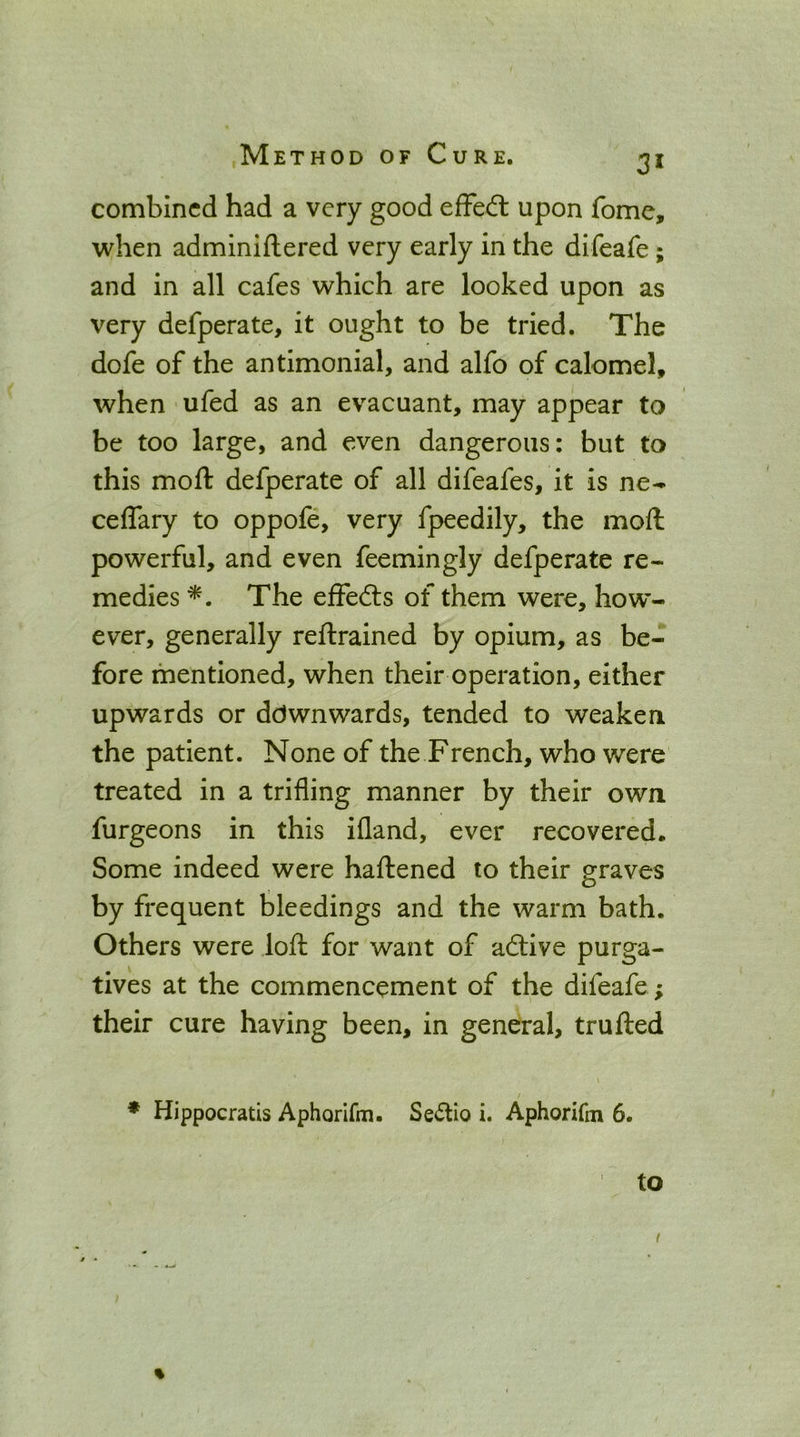 combined had a very good efFed: upon fome, when adminiftered very early in the difeafe; and in all cafes which are looked upon as very defperate, it ought to be tried. The dofe of the antimonial, and alfo of calomel, when ufed as an evacuant, may appear to be too large, and even dangerous: but to this moft defperate of all difeafes, it is ne-- ceflary to oppofe, very fpeedily, the moft powerful, and even feemingly defperate re- medies The effedis of them were, how- ever, generally reftrained by opium, as be- fore mentioned, when their operation, either upwards or ddwnwards, tended to weaken the patient. None of the French, who were treated in a trifling manner by their own furgeons in this ifland, ever recovered. Some indeed were haftened to their graves by frequent bleedings and the warm bath. Others were loft for want of adtive purga- tives at the commencement of the difeafe; their cure having been, in general, trufted * Hippocratis Aphorifm. Se6lio i. Aphorifm 6. to %