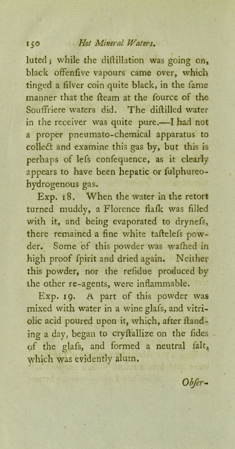 luted j while the diftillation was going on, black ofFenfive vapours came over, which tinged a filver coin quite black, in the fame manner that the fteam at the fource of the Souffriere waters did. The diftilled water in the receiver was quite pure.—I had not a proper pneumato-chemical apparatus to colled: and examine this gas by, but this is perhaps of lefs confequence, as it clearly appears to have been hepatic or fulphureo- hydrogenous gas. Exp. 18. When the water in the retort turned muddy, a Florence flalk was filled with it, and being evaporated to drynefs, there remained a fine white taftelefs pow- der. Some of this powder was wafhed in high proof fpirit and dried again. Neither this powder, nor the refidue produced by the other re-agents, were inflammable. Exp. 19. A part of this powder was mixed with water in a wine glafs, and vitri- olic acid poured upon it, which, after fland- ing a day, began to cryftallize on the fides of the glafs, and formed a neutral fal^ which was evidently alum, Obfer^