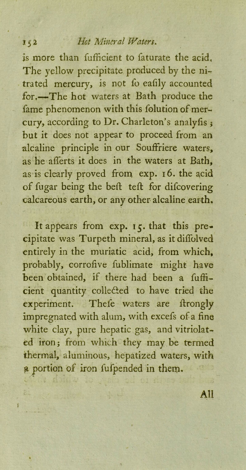 is more than fufficlent to faturate the acid. The yellow precipitate produced by the ni- trated mercury, is not lb eafily accounted for.—The hot waters at Bath produce the fame phenomenon with this folution of mer- cury, according to Dr. Charleton’s analyfis ^ but it does not appear to proceed from an alcaline principle in our Souffriere waters, as he alTerts it does in the waters at Bath, as is clearly proved frorn exp. 16. the a,cid of fugar being the bell tefi: for difeovering calcareous earth, or any other alcaline earth. It appears from exp. 15. that this pre- cipitate was Turpeth mineral, as itdiffolved entirely in the muriatic acid, from which, probably, corrofive fublimate might have been obtained, if there had been a fuffi- cient quantity collected to have tried the experiment. Thefe waters are ftrongly impregnated with alum, with excefs of a fine white clay, pure hepatic gas, and vitriolat- ed iron; from which they may be termed thermal, aluminous, hepatized waters, with a portion of iron fufpended in theni. All