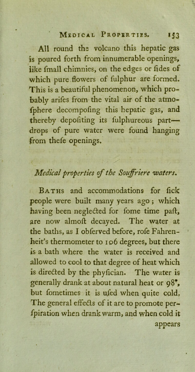 All round ths volcano this hepatic gas is poured forth from innumerable openings, like fmall chimnies, on the edges or fides of which pure.flowers of fulphur are formed. This is a beautiful phenomenon, which pro- bably arifes from- the vital air of the atmo- fphere decompofing this hepatic gas, and thereby depofiting its fulphureous part- drops of pure water were found hanging from thefe openings. Medical properties of the Souffriere waters^ Baths and accommodations for fick people were built many years ago; which having been negledled for fome time paft, are now almofl: decayed. The water at the baths, as I obferved before, rofe Fahren- heit's thermometer to io6 degrees, but there is a bath where the water is received and allowed to cool to that degree of heat which is direded by the phyfician. The water is generally drank at about natural heat or 98*, but fometimes it is ufed when quite cold^ The general effeds of it are to promote per- fpiration when drank warm, and when cold it appears